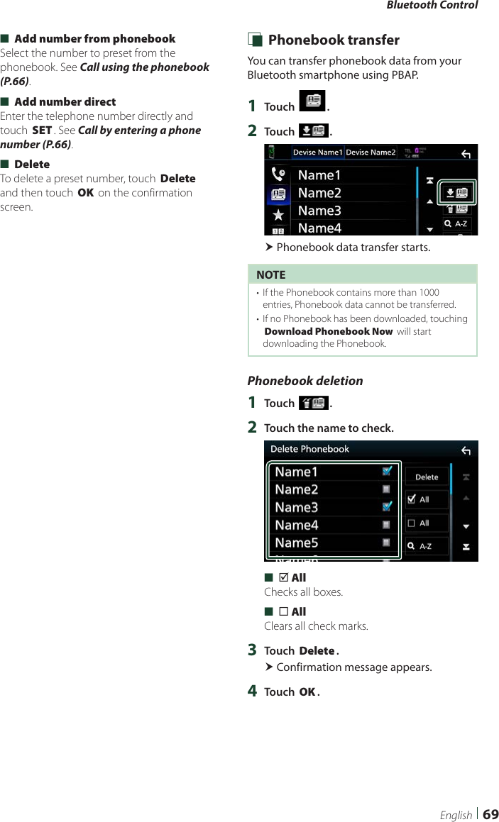 Bluetooth Control69English ■[Add number from phonebook]Select the number to preset from the phonebook. See Call using the phonebook (P.66). ■[Add number direct]Enter the telephone number directly and touch [SET]. See Call by entering a phone number (P.66). ■[Delete]To delete a preset number, touch [Delete] and then touch [OK] on the confirmation screen. Ñ Phonebook transferYou can transfer phonebook data from your Bluetooth smartphone using PBAP.1  Touch [ ].2  Touch [ ]. Phonebook data transfer starts.NOTE•  If the Phonebook contains more than 1000 entries, Phonebook data cannot be transferred. •  If no Phonebook has been downloaded, touching [Download Phonebook Now] will start downloading the Phonebook.Phonebook deletion1  Touch [ ].2  Touch the name to check. ■[þ All]Checks all boxes. ■[¨ All]Clears all check marks.3  Touch [Delete]. Confirmation message appears.4  Touch [OK].