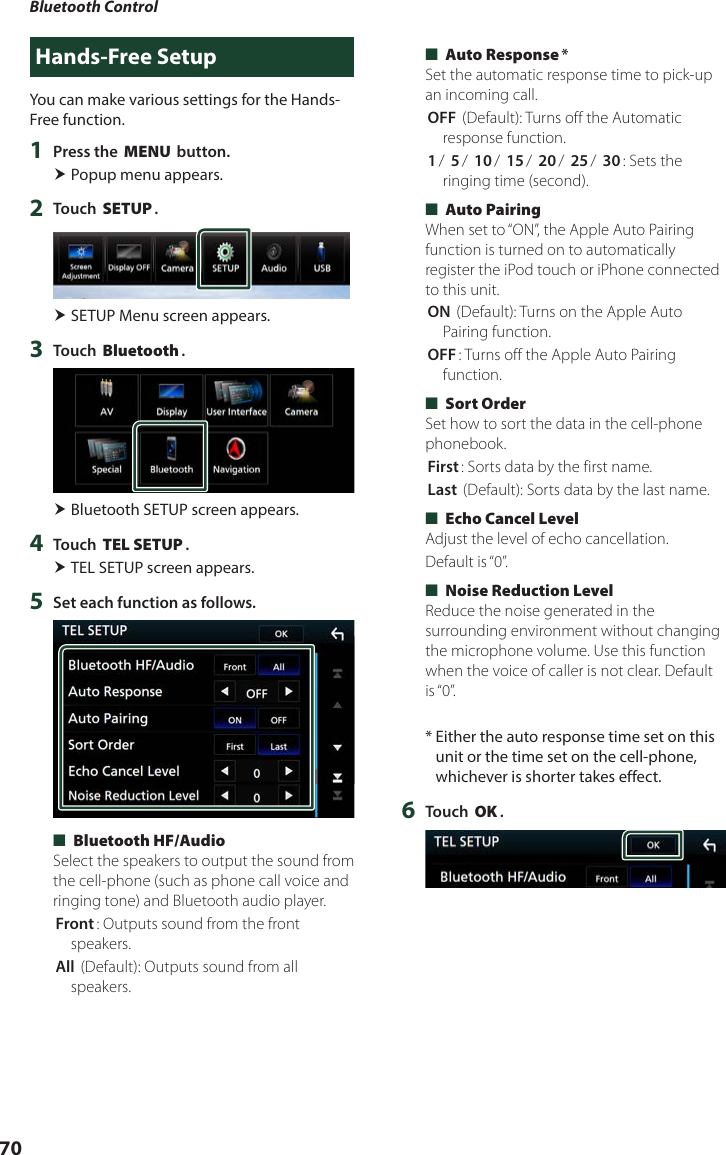 Bluetooth Control70Hands-Free SetupYou can make various settings for the Hands-Free function.1  Press the [MENU] button. Popup menu appears.2  Touch [SETUP]. SETUP Menu screen appears.3  Touch [Bluetooth]. Bluetooth SETUP screen appears.4  Touch [TEL SETUP]. TEL SETUP screen appears.5  Set each function as follows. ■[Bluetooth HF/Audio]Select the speakers to output the sound from the cell-phone (such as phone call voice and ringing tone) and Bluetooth audio player.[Front]: Outputs sound from the front speakers.[All ](Default): Outputs sound from all speakers. ■[Auto Response]*Set the automatic response time to pick-up an incoming call.[OFF ](Default): Turns off the Automatic response function.[1]/ [5]/ [10]/ [15]/ [20]/ [25]/ [30]: Sets the ringing time (second). ■[Auto Pairing]When set to “ON”, the Apple Auto Pairing function is turned on to automatically register the iPod touch or iPhone connected to this unit.[ON ](Default): Turns on the Apple Auto Pairing function.[OFF]: Turns off the Apple Auto Pairing function. ■[Sort Order]Set how to sort the data in the cell-phone phonebook.[First]: Sorts data by the first name.[Last ](Default): Sorts data by the last name. ■[Echo Cancel Level]Adjust the level of echo cancellation.Default is “0”. ■[Noise Reduction Level]Reduce the noise generated in the surrounding environment without changing the microphone volume. Use this function when the voice of caller is not clear. Default is “0”.*  Either the auto response time set on this unit or the time set on the cell-phone, whichever is shorter takes effect.6  Touch [OK].