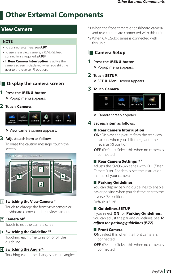 Other External Components71EnglishOther External ComponentsView CameraNOTE•  To connect a camera, see P.97.•  To use a rear view camera, a REVERSE lead connection is required. (P.96)•  If [Rear Camera Interruption] is active the camera screen is displayed when you shift the gear to the reverse (R) position. Ñ Display the camera screen1  Press the [MENU] button. Popup menu appears.2  Touch [Camera]. View camera screen appears.3  Adjust each item as follows.To erase the caution message, touch the screen.23411 Switching the View Camera *1Touch to change the front view camera or dashboard camera and rear view camera.2 Camera offTouch to exit the camera screen.3 Switching the Guideline *2Touching each time turns on or off the guideline.4 Switching the Angle *2Touching each time changes camera angles:*1  When the front camera or dashboard camera, and rear camera are connected with this unit.*2  When CMOS-3xx series is connected with this unit. Ñ Camera Setup1  Press the [MENU] button. Popup menu appears.2  Touch [SETUP]. SETUP Menu screen appears.3  Touch [Camera]. Camera screen appears.4  Set each item as follows. ■[Rear Camera Interruption][ON]: Displays the picture from the rear view camera when you shift the gear to the reverse (R) position.[OFF ](Default): Select this when no camera is connected. ■[Rear Camera Settings  *]1Adjusts the CMOS-3xx series with ID 1 (&quot;Rear Camera&quot;) set. For details, see the instruction manual of your camera. ■[Parking Guidelines]You can display parking guidelines to enable easier parking when you shift the gear to the reverse (R) position.Default is “ON”. ■[Guidelines SETUP]If you select [ON] for [Parking Guidelines], you can adjust the parking guidelines. See To adjust the parking guidelines (P.72). ■[Front Camera][ON]: Select this when the front camera is connected.[OFF ](Default): Select this when no camera is connected.