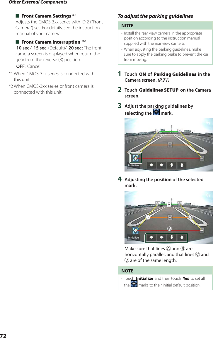 Other External Components72 ■[Front Camera Settings *]1Adjusts the CMOS-3xx series with ID 2 (&quot;Front Camera&quot;) set. For details, see the instruction manual of your camera. ■[Front Camera Interruption] *2[10 sec]/ [15 sec] (Default)/ [20 sec]: The front camera screen is displayed when return the gear from the reverse (R) position.[OFF]: Cancel.*1  When CMOS-3xx series is connected with this unit.*2  When CMOS-3xx series or front camera is connected with this unit.To adjust the parking guidelinesNOTE•  Install the rear view camera in the appropriate position according to the instruction manual supplied with the rear view camera.•  When adjusting the parking guidelines, make sure to apply the parking brake to prevent the car from moving.1  Touch [ON] of [Parking Guidelines] in the Camera screen. (P.71)2  Touch [Guidelines SETUP] on the Camera screen.3  Adjust the parking guidelines by selecting the   mark.4  Adjusting the position of the selected  mark.ABCDMake sure that lines A and B are horizontally parallel, and that lines C and D are of the same length.NOTE•  Touch [Initialize] and then touch [Ye s ] to set all the   marks to their initial default position.