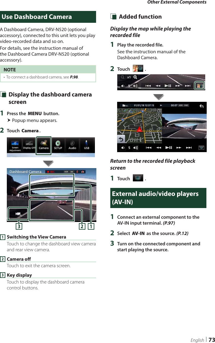 Other External Components73EnglishUse Dashboard CameraA Dashboard Camera, DRV-N520 (optional accessory), connected to this unit lets you play video-recorded data and so on.For details, see the instruction manual of the Dashboard Camera DRV-N520 (optional accessory).NOTE•  To connect a dashboard camera, see P.98. Ñ Display the dashboard camera screen1  Press the [MENU] button. Popup menu appears.2  Touch [Camera].1231 Switching the View CameraTouch to change the dashboard view camera and rear view camera.2 Camera offTouch to exit the camera screen.3 Key displayTouch to display the dashboard camera control buttons. Ñ Added functionDisplay the map while playing the recorded file1  Play the recorded file.See the instruction manual of the Dashboard Camera.2  Touch [   ].Return to the recorded file playback screen1  Touch [   ].External audio/video players (AV-IN)1  Connect an external component to the AV-IN input terminal. (P.97)2  Select [AV-IN] as the source. (P.12)3  Turn on the connected component and start playing the source.