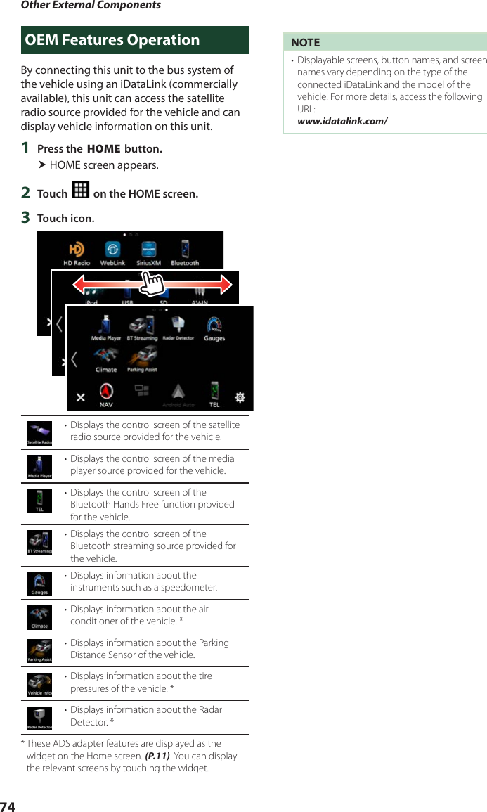 Other External Components74OEM Features OperationBy connecting this unit to the bus system of the vehicle using an iDataLink (commercially available), this unit can access the satellite radio source provided for the vehicle and can display vehicle information on this unit.1  Press the [HOME] button. HOME screen appears.2  Touch [ ] on the HOME screen.3  Touch icon.•  Displays the control screen of the satellite radio source provided for the vehicle. •  Displays the control screen of the media player source provided for the vehicle.•  Displays the control screen of the Bluetooth Hands Free function provided for the vehicle.•  Displays the control screen of the Bluetooth streaming source provided for the vehicle.•  Displays information about the instruments such as a speedometer.•  Displays information about the air conditioner of the vehicle. *•  Displays information about the Parking Distance Sensor of the vehicle.•  Displays information about the tire pressures of the vehicle. *•  Displays information about the Radar Detector. **  These ADS adapter features are displayed as the widget on the Home screen. (P.11)  You can display the relevant screens by touching the widget.NOTE•  Displayable screens, button names, and screen names vary depending on the type of the connected iDataLink and the model of the vehicle. For more details, access the following URL:www.idatalink.com/