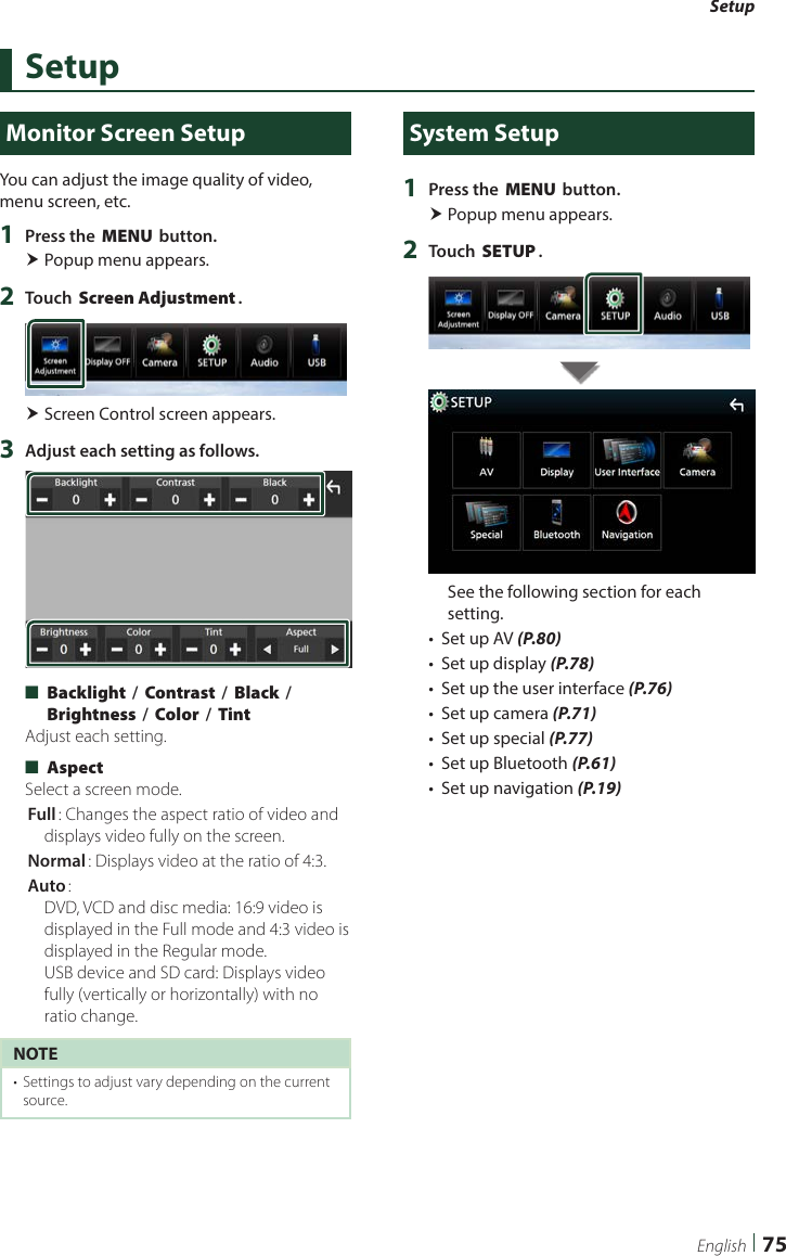 Setup75EnglishSetupMonitor Screen SetupYou can adjust the image quality of video, menu screen, etc.1  Press the [MENU] button. Popup menu appears.2  Touch [Screen Adjustment]. Screen Control screen appears.3  Adjust each setting as follows. ■[Backlight] / [Contrast] / [Black] / [Brightness] / [Color] / [Tint]Adjust each setting. ■[Aspect]Select a screen mode.[Full]: Changes the aspect ratio of video and displays video fully on the screen.[Normal]: Displays video at the ratio of 4:3.[Auto]:  DVD, VCD and disc media: 16:9 video is displayed in the Full mode and 4:3 video is displayed in the Regular mode.  USB device and SD card: Displays video fully (vertically or horizontally) with no ratio change.NOTE•  Settings to adjust vary depending on the current source.System Setup1  Press the [MENU] button. Popup menu appears.2  Touch [SETUP].See the following section for each setting.•  Set up AV (P.80)•  Set up display (P.78)•  Set up the user interface (P.76)•  Set up camera (P.71)•  Set up special (P.77)•  Set up Bluetooth (P.61)•  Set up navigation (P.19)