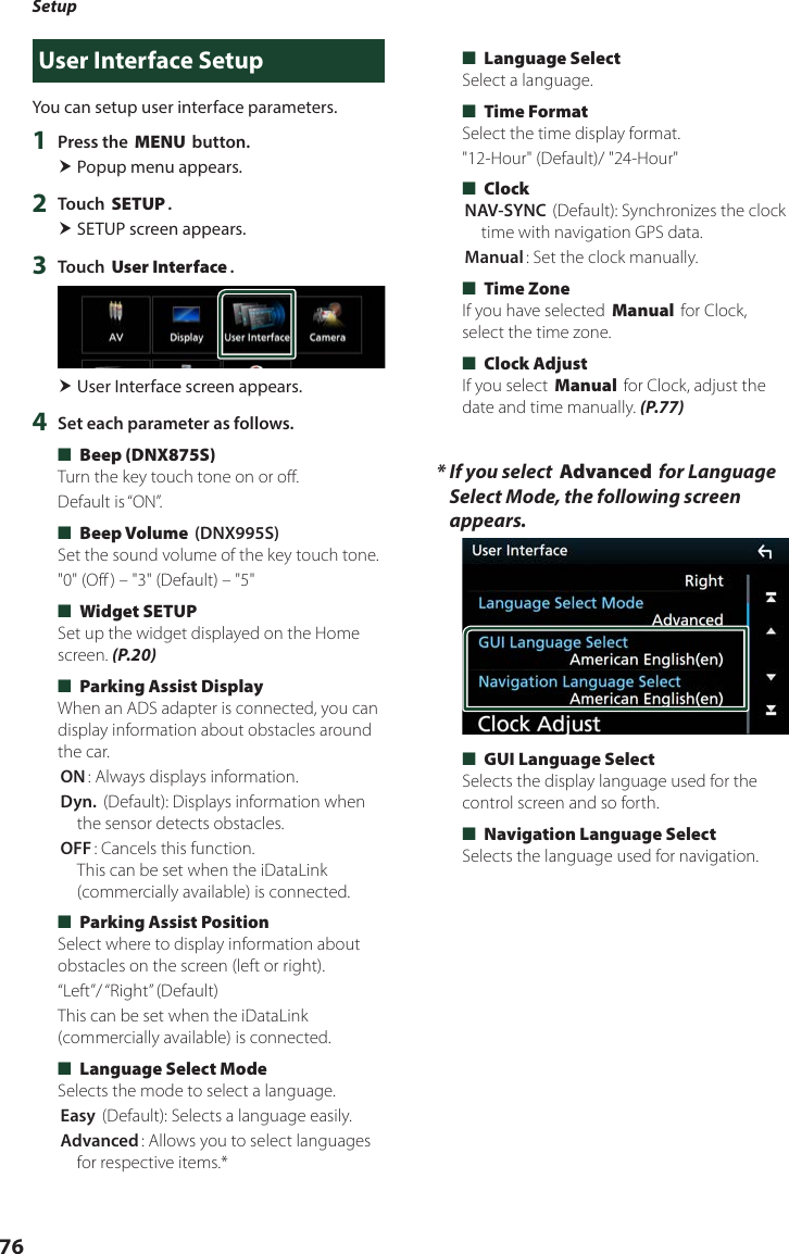 Setup76User Interface SetupYou can setup user interface parameters.1  Press the [MENU] button. Popup menu appears.2  Touch [SETUP]. SETUP screen appears.3  Touch [User Interface]. User Interface screen appears.4  Set each parameter as follows. ■[Beep (DNX875S)]Turn the key touch tone on or off.Default is “ON”. ■[Beep Volume] (DNX995S)Set the sound volume of the key touch tone.&quot;0&quot; (Off ) – &quot;3&quot; (Default) – &quot;5&quot; ■[Widget SETUP]Set up the widget displayed on the Home screen. (P.20) ■[Parking Assist Display]When an ADS adapter is connected, you can display information about obstacles around the car.[ON]: Always displays information.[Dyn.] (Default): Displays information when the sensor detects obstacles.[OFF]: Cancels this function.  This can be set when the iDataLink (commercially available) is connected. ■[Parking Assist Position]Select where to display information about obstacles on the screen (left or right).“Left”/ “Right”  (Default)This can be set when the iDataLink (commercially available) is connected. ■[Language Select Mode]Selects the mode to select a language.[Easy] (Default): Selects a language easily.[Advanced]: Allows you to select languages for respective items.* ■[Language Select]Select a language. ■[Time Format] Select the time display format.&quot;12-Hour&quot; (Default)/ &quot;24-Hour&quot; ■[Clock][NAV-SYNC ](Default): Synchronizes the clock time with navigation GPS data.[Manual]: Set the clock manually. ■[Time Zone]If you have selected [Manual] for Clock, select the time zone. ■[Clock Adjust]If you select [Manual] for Clock, adjust the date and time manually. (P.77)*  If you select [Advanced] for Language Select Mode, the following screen appears. ■[GUI Language Select]Selects the display language used for the control screen and so forth. ■[Navigation Language Select]Selects the language used for navigation.