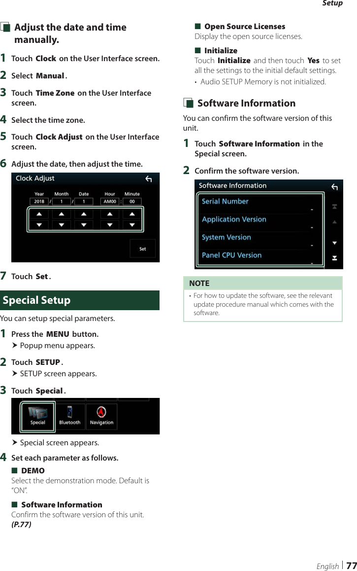 Setup77English Ñ Adjust the date and time manually.1  Touch [Clock] on the User Interface screen.2  Select [Manual].3  Touch [Time Zone] on the User Interface screen.4  Select the time zone.5  Touch [Clock Adjust] on the User Interface screen.6  Adjust the date, then adjust the time.7  Touch [Set].Special SetupYou can setup special parameters.1  Press the [MENU] button. Popup menu appears.2  Touch [SETUP]. SETUP screen appears.3  Touch [Special]. Special screen appears.4  Set each parameter as follows. ■[DEMO]Select the demonstration mode. Default is “ON”. ■[Software Information]Confirm the software version of this unit. (P.77) ■[Open Source Licenses]Display the open source licenses. ■[Initialize]Touch [Initialize] and then touch [Ye s ] to set all the settings to the initial default settings.•  Audio SETUP Memory is not initialized. Ñ Software InformationYou can confirm the software version of this unit.1  Touch [Software Information] in the Special screen.2  Confirm the software version.NOTE•  For how to update the software, see the relevant update procedure manual which comes with the software.