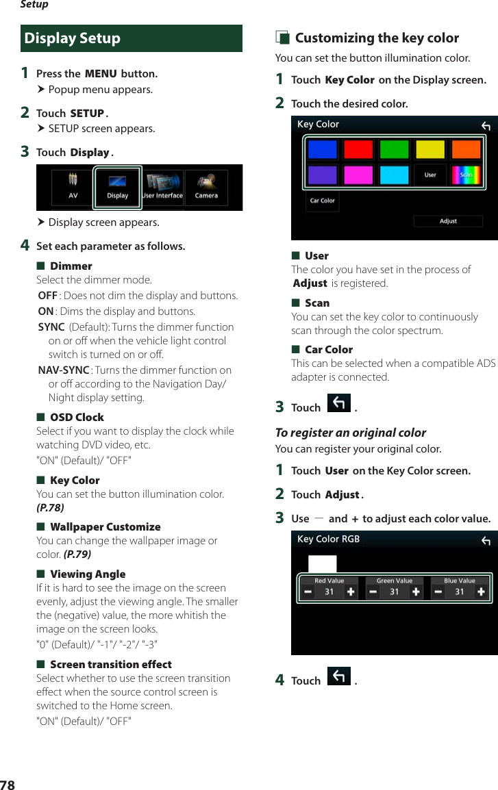 Setup78Display Setup1  Press the [MENU] button. Popup menu appears.2  Touch [SETUP]. SETUP screen appears.3  Touch [Display]. Display screen appears.4  Set each parameter as follows. ■[Dimmer]Select the dimmer mode.[OFF]: Does not dim the display and buttons.[ON]: Dims the display and buttons.[SYNC ](Default): Turns the dimmer function on or off when the vehicle light control switch is turned on or off.[NAV-SYNC]: Turns the dimmer function on or off according to the Navigation Day/Night display setting. ■[OSD Clock]Select if you want to display the clock while watching DVD video, etc.&quot;ON&quot; (Default)/ &quot;OFF&quot; ■[Key Color]You can set the button illumination color. (P.78) ■[Wallpaper Customize]You can change the wallpaper image or color. (P.79) ■[Viewing Angle]If it is hard to see the image on the screen evenly, adjust the viewing angle. The smaller the (negative) value, the more whitish the image on the screen looks.&quot;0&quot; (Default)/ &quot;-1&quot;/ &quot;-2&quot;/ &quot;-3&quot; ■[Screen transition effect] Select whether to use the screen transition effect when the source control screen is switched to the Home screen.&quot;ON&quot; (Default)/ &quot;OFF&quot; Ñ Customizing the key colorYou can set the button illumination color. 1  Touch [Key Color] on the Display screen.2  Touch the desired color. ■[User]The color you have set in the process of [Adjust] is registered. ■[Scan]You can set the key color to continuously scan through the color spectrum. ■[Car Color]This can be selected when a compatible ADS adapter is connected.3  Touch [   ].To register an original colorYou can register your original color.1  Touch [User] on the Key Color screen.2  Touch [Adjust].3  Use [−] and [+] to adjust each color value.4  Touch [   ].