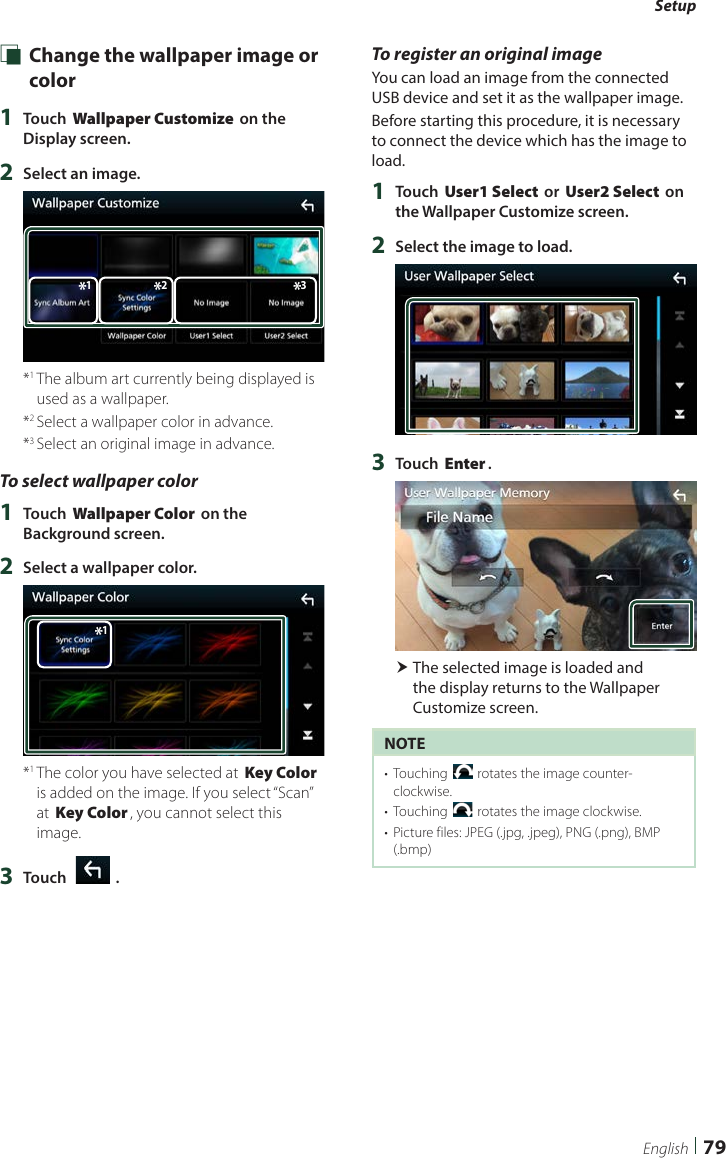 Setup79English Ñ Change the wallpaper image or color1  Touch [Wallpaper Customize] on the Display screen.2  Select an image.*2*1*3*1  The album art currently being displayed is used as a wallpaper.*2  Select a wallpaper color in advance.*3  Select an original image in advance.To select wallpaper color1  Touch [Wallpaper Color] on the Background screen.2  Select a wallpaper color.*1*1  The color you have selected at [Key Color] is added on the image. If you select “Scan” at [Key Color], you cannot select this image.3  Touch [   ].To register an original imageYou can load an image from the connected USB device and set it as the wallpaper image.Before starting this procedure, it is necessary to connect the device which has the image to load.1  Touch [User1 Select] or [User2 Select] on the Wallpaper Customize screen.2  Select the image to load.3  Touch [Enter]. The selected image is loaded and the display returns to the Wallpaper Customize screen.NOTE•  Touching [ ] rotates the image counter-clockwise.•  Touching [] rotates the image clockwise.•  Picture files: JPEG (.jpg, .jpeg), PNG (.png), BMP (.bmp)