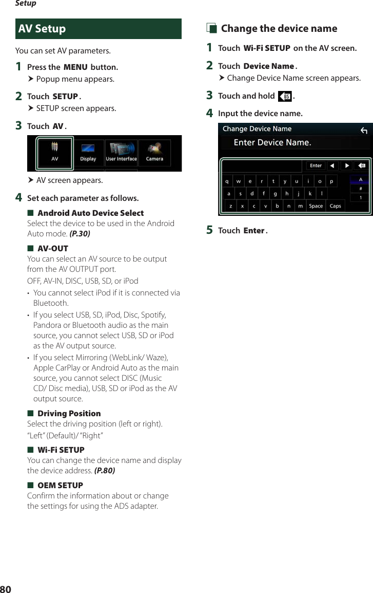 Setup80AV SetupYou can set AV parameters.1  Press the [MENU] button. Popup menu appears.2  Touch [SETUP]. SETUP screen appears.3  Touch [AV]. AV screen appears.4  Set each parameter as follows. ■[Android Auto Device Select]Select the device to be used in the Android Auto mode. (P.30) ■[AV-OUT]You can select an AV source to be output from the AV OUTPUT port.OFF, AV-IN, DISC, USB, SD, or iPod•  You cannot select iPod if it is connected via Bluetooth. •  If you select USB, SD, iPod, Disc, Spotify, Pandora or Bluetooth audio as the main source, you cannot select USB, SD or iPod as the AV output source.•  If you select Mirroring (WebLink/ Waze), Apple CarPlay or Android Auto as the main source, you cannot select DISC (Music CD/ Disc media), USB, SD or iPod as the AV output source. ■[Driving Position]Select the driving position (left or right). “Left”  (Default)/ “Right” ■[Wi-Fi SETUP]You can change the device name and display the device address. (P.80) ■[OEM SETUP]Confirm the information about or change the settings for using the ADS adapter. Ñ Change the device name1  Touch [Wi-Fi SETUP] on the AV screen.2  Touch [Device Name]. Change Device Name screen appears.3  Touch and hold [ ].4  Input the device name.5  Touch [Enter].