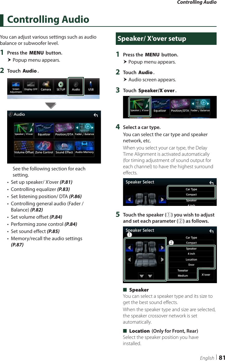 Controlling Audio81EnglishControlling AudioYou can adjust various settings such as audio balance or subwoofer level.1  Press the [MENU] button. Popup menu appears.2  Touch [Audio].See the following section for each setting.•  Set up speaker/ X’over (P.81)•  Controlling equalizer (P.83)•  Set listening position/ DTA (P.86)•  Controlling general audio (Fader / Balance) (P.82)•  Set volume offset (P.84)•  Performing zone control (P.84)•  Set sound effect (P.85)•  Memory/recall the audio settings (P.87)Speaker/ X’over setup1  Press the [MENU] button. Popup menu appears.2  Touch [Audio]. Audio screen appears.3  Touch [Speaker/Xʼover].4  Select a car type.You can select the car type and speaker network, etc.When you select your car type, the Delay Time Alignment is activated automatically (for timing adjustment of sound output for each channel) to have the highest surround effects.5  Touch the speaker (1) you wish to adjust and set each parameter (2) as follows.12 ■[Speaker]You can select a speaker type and its size to get the best sound effects.When the speaker type and size are selected, the speaker crossover network is set automatically. ■[Location] (Only for Front, Rear)Select the speaker position you have installed.