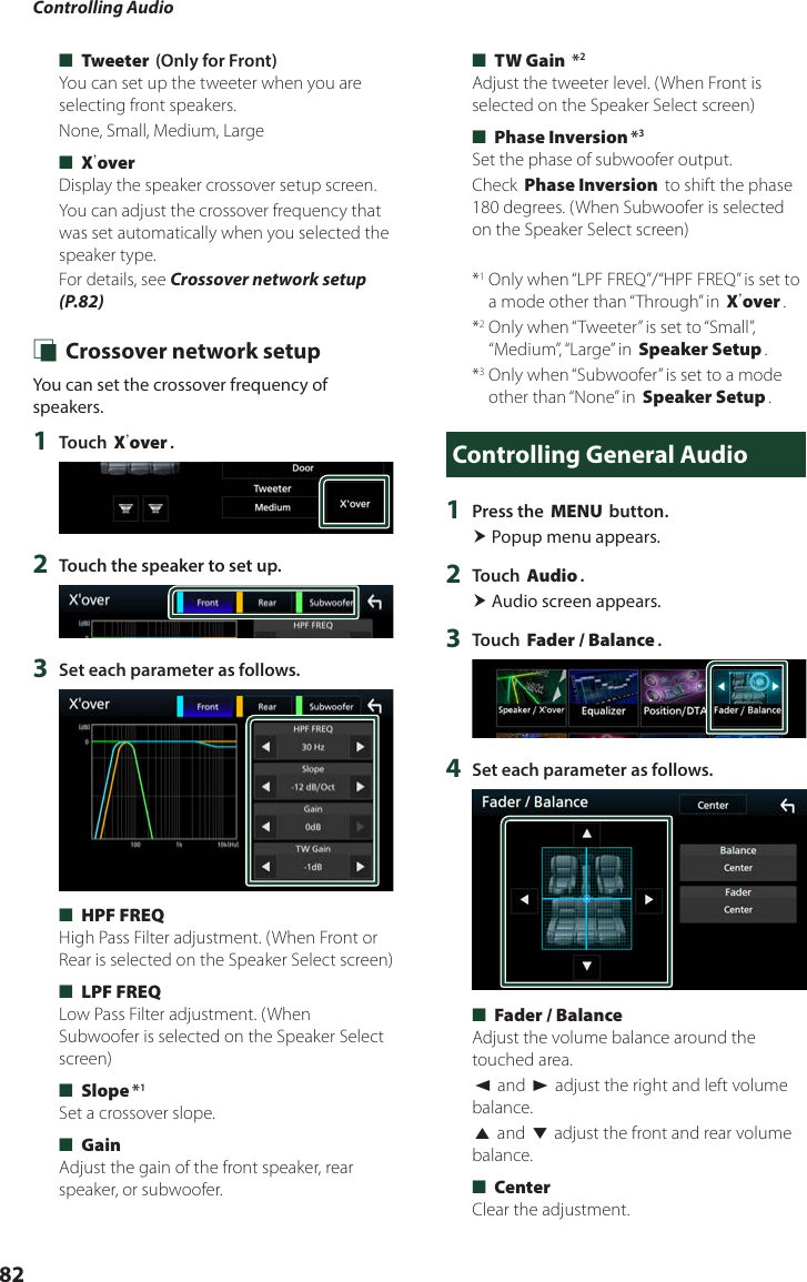 Controlling Audio82 ■[Tweeter] (Only for Front)You can set up the tweeter when you are selecting front speakers.None, Small, Medium, Large ■[Xʼover]Display the speaker crossover setup screen.You can adjust the crossover frequency that was set automatically when you selected the speaker type.For details, see Crossover network setup (P.82) Ñ Crossover network setupYou can set the crossover frequency of speakers.1  Touch [Xʼover].2  Touch the speaker to set up.3  Set each parameter as follows. ■[HPF FREQ]High Pass Filter adjustment. (When Front or Rear is selected on the Speaker Select screen) ■[LPF FREQ]Low Pass Filter adjustment. (When Subwoofer is selected on the Speaker Select screen) ■[Slope]*1Set a crossover slope. ■[Gain]Adjust the gain of the front speaker, rear speaker, or subwoofer. ■[TW Gain] *2Adjust the tweeter level. (When Front is selected on the Speaker Select screen) ■[Phase Inversion]*3Set the phase of subwoofer output.Check [Phase Inversion] to shift the phase 180 degrees. (When Subwoofer is selected on the Speaker Select screen)*1  Only when “LPF FREQ”/“HPF FREQ” is set to a mode other than “Through” in [Xʼover].*2  Only when “Tweeter” is set to “Small”, “Medium”, “Large”  in [Speaker Setup].*3  Only when “Subwoofer” is set to a mode other than “None” in [Speaker Setup].Controlling General Audio1  Press the [MENU] button. Popup menu appears.2  Touch [Audio]. Audio screen appears.3  Touch [Fader / Balance].4  Set each parameter as follows. ■[Fader / Balance]Adjust the volume balance around the touched area.[C] and [D] adjust the right and left volume balance.[R] and [S] adjust the front and rear volume balance. ■[Center]Clear the adjustment.