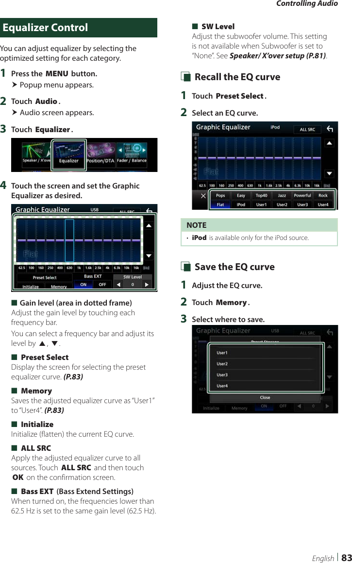 Controlling Audio83EnglishEqualizer ControlYou can adjust equalizer by selecting the optimized setting for each category.1  Press the [MENU] button. Popup menu appears.2  Touch [Audio]. Audio screen appears.3  Touch [Equalizer].4  Touch the screen and set the Graphic Equalizer as desired. ■Gain level (area in dotted frame)Adjust the gain level by touching each frequency bar.You can select a frequency bar and adjust its level by [R], [S]. ■[Preset Select]Display the screen for selecting the preset equalizer curve. (P.83) ■[Memory]Saves the adjusted equalizer curve as “User1” to “User4”. (P.83) ■[Initialize]Initialize (flatten) the current EQ curve. ■[ALL SRC]Apply the adjusted equalizer curve to all sources. Touch [ALL SRC] and then touch [OK] on the confirmation screen.  ■[Bass EXT] (Bass Extend Settings)When turned on, the frequencies lower than 62.5 Hz is set to the same gain level (62.5 Hz). ■[SW Level]Adjust the subwoofer volume. This setting is not available when Subwoofer is set to “None”. See Speaker/ X’over setup (P.81). Ñ Recall the EQ curve1  Touch [Preset Select].2  Select an EQ curve.NOTE•  [iPod] is available only for the iPod source. Ñ Save the EQ curve1  Adjust the EQ curve.2  Touch [Memory].3  Select where to save.