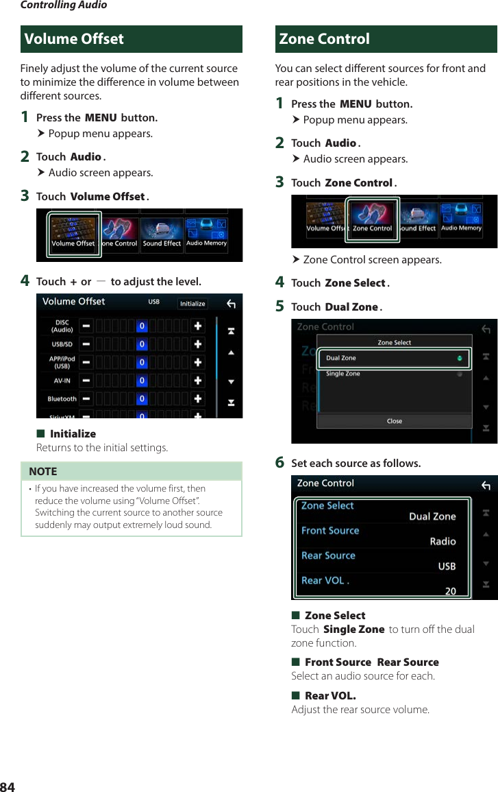 Controlling Audio84Volume OffsetFinely adjust the volume of the current source to minimize the difference in volume between different sources.1  Press the [MENU] button. Popup menu appears.2  Touch [Audio]. Audio screen appears.3  Touch [Volume Offset].4  Touch [+] or [−] to adjust the level.  ■[Initialize]Returns to the initial settings.NOTE•  If you have increased the volume first, then reduce the volume using “Volume Offset”. Switching the current source to another source suddenly may output extremely loud sound.Zone ControlYou can select different sources for front and rear positions in the vehicle.1  Press the [MENU] button. Popup menu appears.2  Touch [Audio]. Audio screen appears.3  Touch [Zone Control]. Zone Control screen appears.4  Touch [Zone Select].5  Touch [Dual Zone].6  Set each source as follows. ■[Zone Select]Touch [Single Zone] to turn off the dual zone function. ■[Front Source] [Rear Source]Select an audio source for each. ■[Rear VOL.]Adjust the rear source volume.