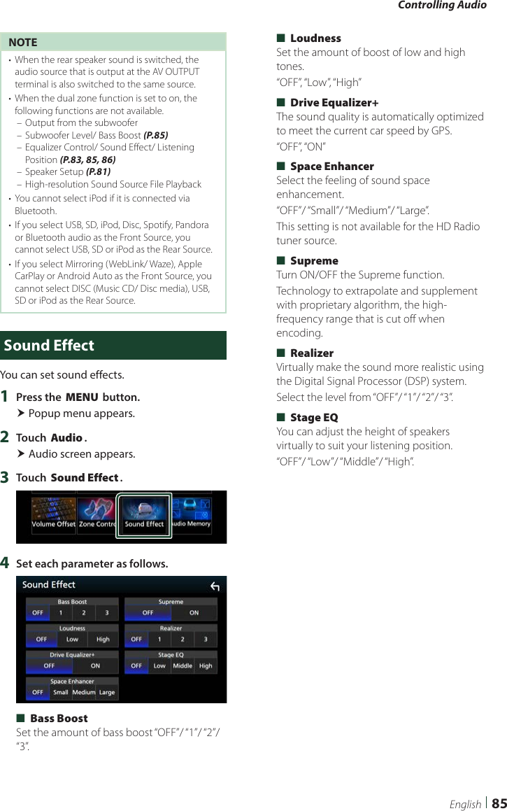 Controlling Audio85EnglishNOTE•  When the rear speaker sound is switched, the audio source that is output at the AV OUTPUT terminal is also switched to the same source.•  When the dual zone function is set to on, the following functions are not available. – Output from the subwoofer – Subwoofer Level/ Bass Boost (P.85) – Equalizer Control/ Sound Effect/ Listening Position (P.83, 85, 86) – Speaker Setup (P.81) – High-resolution Sound Source File Playback•  You cannot select iPod if it is connected via Bluetooth. •  If you select USB, SD, iPod, Disc, Spotify, Pandora or Bluetooth audio as the Front Source, you cannot select USB, SD or iPod as the Rear Source.•  If you select Mirroring (WebLink/ Waze), Apple CarPlay or Android Auto as the Front Source, you cannot select DISC (Music CD/ Disc media), USB, SD or iPod as the Rear Source.Sound EffectYou can set sound effects.1  Press the [MENU] button. Popup menu appears.2  Touch [Audio]. Audio screen appears.3  Touch [Sound Effect].4  Set each parameter as follows. ■[Bass Boost]Set the amount of bass boost “OFF”/ “1”/ “2”/ “3”. ■[Loudness]Set the amount of boost of low and high tones.“OFF”, “Low”, “High” ■[Drive Equalizer+]The sound quality is automatically optimized to meet the current car speed by GPS. “OFF”, “ON” ■[Space Enhancer]Select the feeling of sound space enhancement.“OFF”/ “Small”/ “Medium”/ “Large”.This setting is not available for the HD Radio tuner source. ■[Supreme]Turn ON/OFF the Supreme function.Technology to extrapolate and supplement with proprietary algorithm, the high-frequency range that is cut off when encoding. ■[Realizer]Virtually make the sound more realistic using the Digital Signal Processor (DSP) system.Select  the level  from “OFF”/ “1”/ “2”/ “3”. ■[Stage EQ]You can adjust the height of speakers virtually to suit your listening position.“OFF”/ “Low”/ “Middle”/ “High”.