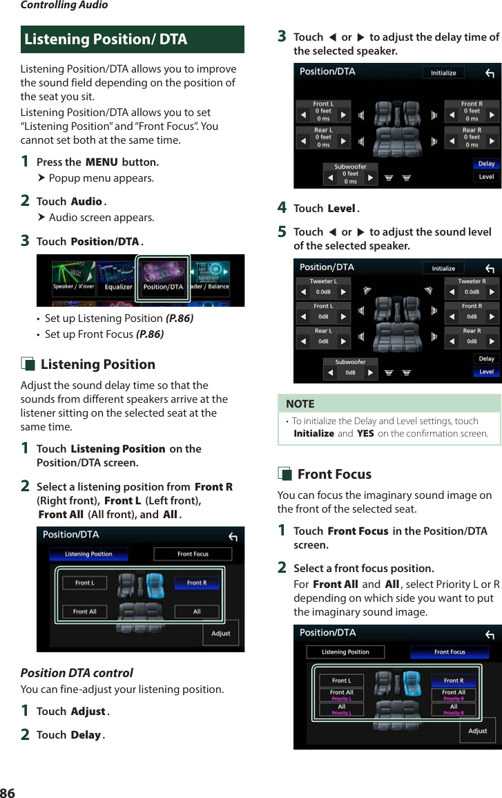 Controlling Audio86Listening Position/ DTAListening Position/DTA allows you to improve the sound field depending on the position of the seat you sit.  Listening Position/DTA allows you to set “Listening Position” and “Front Focus”. You cannot set both at the same time.1  Press the [MENU] button. Popup menu appears.2  Touch [Audio]. Audio screen appears.3  Touch [Position/DTA].•  Set up Listening Position (P.86)•  Set up Front Focus (P.86) Ñ Listening PositionAdjust the sound delay time so that the sounds from different speakers arrive at the listener sitting on the selected seat at the same time.1  Touch [Listening Position] on the Position/DTA screen.2  Select a listening position from [Front R] (Right front), [Front L] (Left front), [Front All] (All front), and [All].Position DTA controlYou can fine-adjust your listening position.1  Touch [Adjust].2  Touch [Delay].3  Touch [T] or [U] to adjust the delay time of the selected speaker. 4  Touch [Level].5  Touch [T] or [U] to adjust the sound level of the selected speaker. NOTE•  To initialize the Delay and Level settings, touch [Initialize] and [YES] on the confirmation screen. Ñ Front FocusYou can focus the imaginary sound image on the front of the selected seat. 1  Touch [Front Focus] in the Position/DTA screen.2  Select a front focus position.For [Front All] and [All], select Priority L or R depending on which side you want to put the imaginary sound image.