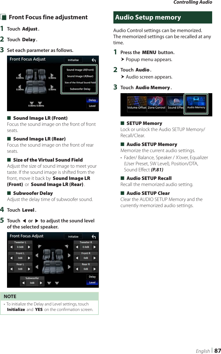 Controlling Audio87English Ñ Front Focus fine adjustment1  Touch [Adjust].2  Touch [Delay].3  Set each parameter as follows. ■[Sound Image LR (Front)]Focus the sound image on the front of front seats. ■[Sound Image LR (Rear)]Focus the sound image on the front of rear seats. ■[Size of the Virtual Sound Field]Adjust the size of sound image to meet your taste. If the sound image is shifted from the front, move it back by [Sound Image LR (Front)] or [Sound Image LR (Rear)]. ■[Subwoofer Delay]Adjust the delay time of subwoofer sound.4  Touch [Level].5  Touch [T] or [U] to adjust the sound level of the selected speaker. NOTE•  To initialize the Delay and Level settings, touch [Initialize] and [YES] on the confirmation screen.Audio Setup memoryAudio Control settings can be memorized. The memorized settings can be recalled at any time. 1  Press the [MENU] button. Popup menu appears.2  Touch [Audio]. Audio screen appears.3  Touch [Audio Memory]. ■[SETUP Memory]Lock or unlock the Audio SETUP Memory/Recall/Clear. ■[Audio SETUP Memory]Memorize the current audio settings.•  Fader/ Balance, Speaker / X’over, Equalizer (User Preset, SW Level), Position/DTA, Sound Effect (P.81) ■[Audio SETUP Recall]Recall the memorized audio setting. ■[Audio SETUP Clear]Clear the AUDIO SETUP Memory and the currently memorized audio settings.