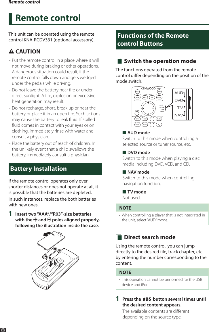 Remote control88Remote controlThis unit can be operated using the remote control KNA-RCDV331 (optional accessory).# CAUTION• Put the remote control in a place where it will not move during braking or other operations. A dangerous situation could result, if the remote control falls down and gets wedged under the pedals while driving.• Do not leave the battery near fire or under direct sunlight. A fire, explosion or excessive heat generation may result.• Do not recharge, short, break up or heat the battery or place it in an open fire. Such actions may cause the battery to leak fluid. If spilled fluid comes in contact with your eyes or on clothing, immediately rinse with water and consult a physician.• Place the battery out of reach of children. In the unlikely event that a child swallows the battery, immediately consult a physician.Battery InstallationIf the remote control operates only over shorter distances or does not operate at all, it is possible that the batteries are depleted.In such instances, replace the both batteries with new ones.1  Insert two “AAA”/“R03”-size batteries with the   and   poles aligned properly, following the illustration inside the case.Functions of the Remote control Buttons Ñ Switch the operation modeThe functions operated from the remote control differ depending on the position of the mode switch.DVDT VNAVAUD•••• ■AUD modeSwitch to this mode when controlling a selected source or tuner source, etc. ■DVD modeSwitch to this mode when playing a disc media including DVD, VCD, and CD. ■NAV modeSwitch to this mode when controlling navigation function. ■TV modeNot used.NOTE•  When controlling a player that is not integrated in the unit, select “AUD” mode. Ñ Direct search modeUsing the remote control, you can jump directly to the desired file, track chapter, etc. by entering the number corresponding to the content.NOTE•  This operation cannot be performed for the USB device and iPod.1  Press the [#BS] button several times until the desired content appears.The available contents are different depending on the source type.