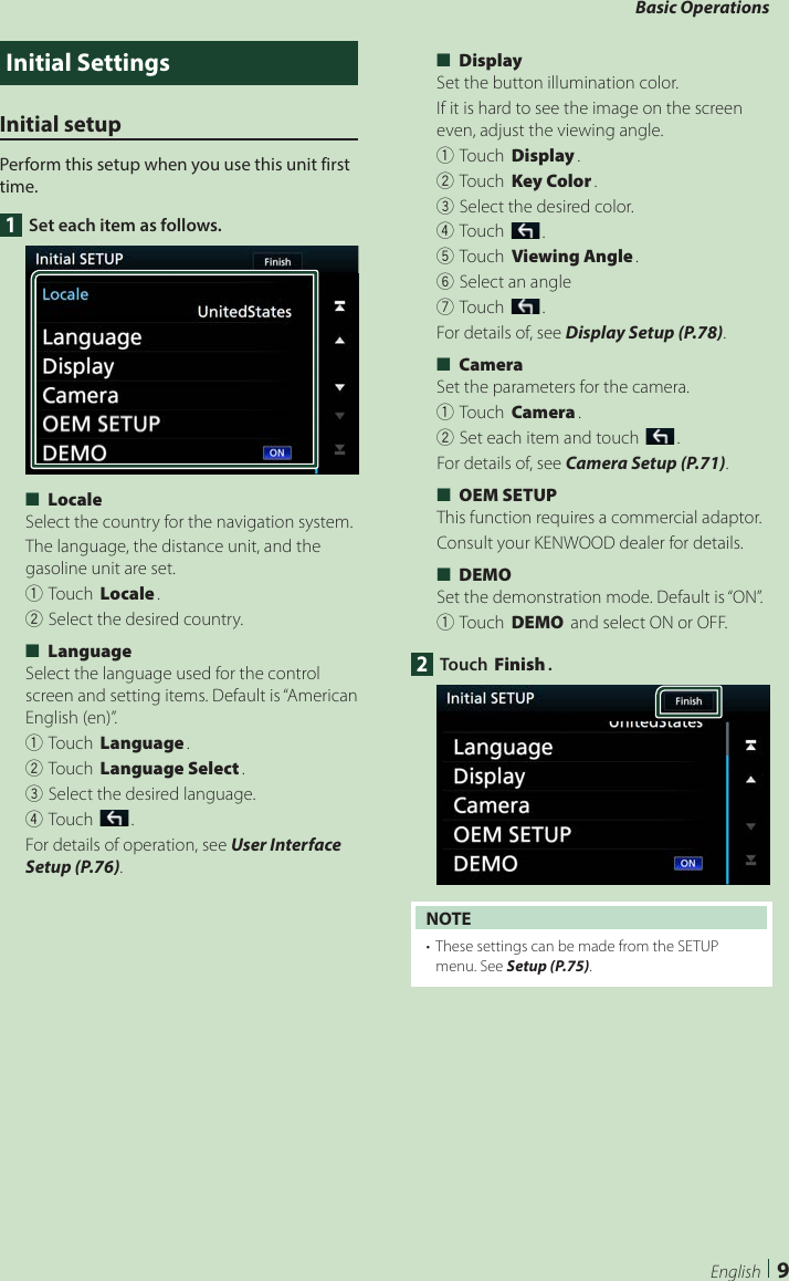 Basic Operations9EnglishInitial SettingsInitial setupPerform this setup when you use this unit first time.1  Set each item as follows. ■[Locale]Select the country for the navigation system.The language, the distance unit, and the gasoline unit are set.1Touch [Locale].2Select the desired country. ■[Language]Select the language used for the control screen and setting items. Default is “American English (en)”.1Touch [Language].2Touch [Language Select].3Select the desired language.4Touch [].For details of operation, see User Interface Setup (P.76). ■[Display]Set the button illumination color.  If it is hard to see the image on the screen even, adjust the viewing angle.1Touch [Display].2Touch [Key Color].3Select the desired color.4Touch [].5Touch [Viewing Angle].6Select an angle7Touch [].For details of, see Display Setup (P.78). ■[Camera]Set the parameters for the camera.1Touch [Camera].2Set each item and touch [].For details of, see Camera Setup (P.71). ■[OEM SETUP]This function requires a commercial adaptor.Consult your KENWOOD dealer for details. ■[DEMO]Set the demonstration mode. Default is “ON”.1Touch [DEMO] and select ON or OFF.2 Touch [Finish].NOTE•  These settings can be made from the SETUP menu. See Setup (P.75).