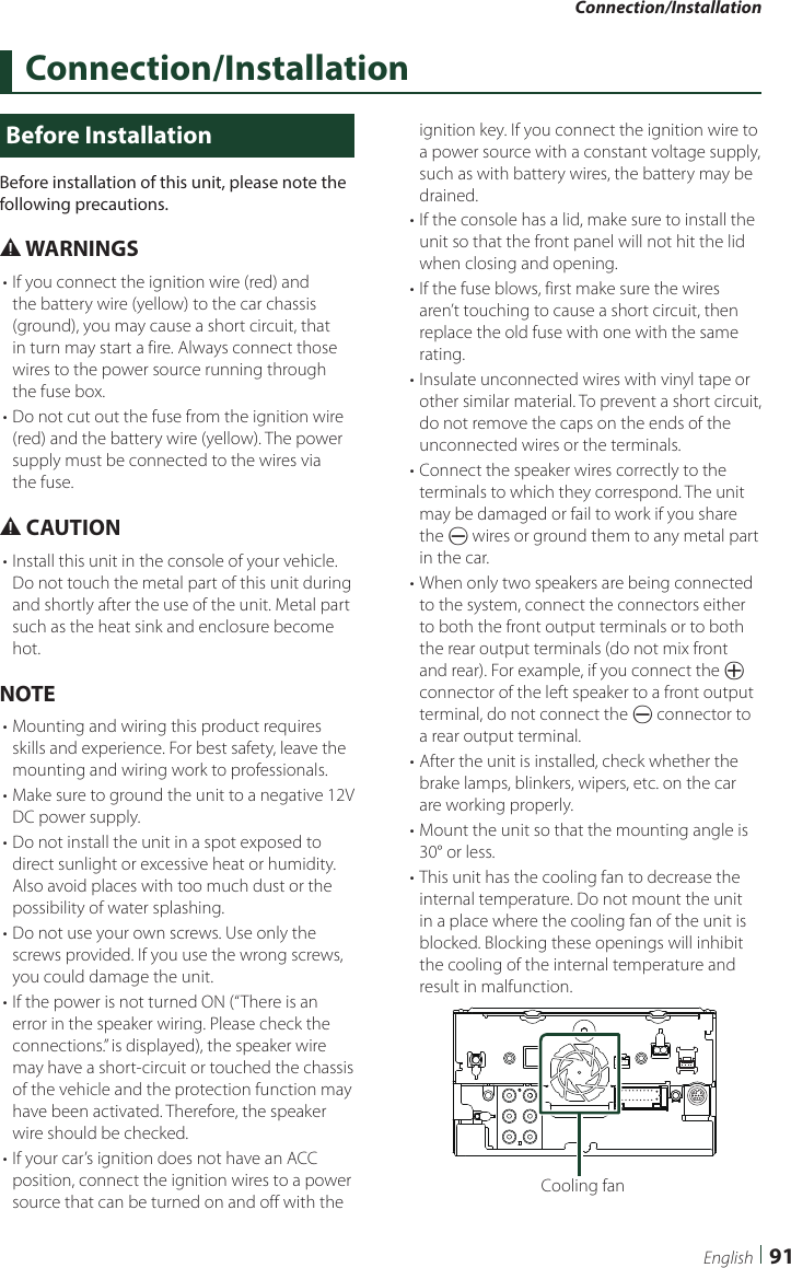 Connection/Installation91EnglishConnection/InstallationBefore InstallationBefore installation of this unit, please note the following precautions.# WARNINGS• If you connect the ignition wire (red) and the battery wire (yellow) to the car chassis (ground), you may cause a short circuit, that in turn may start a fire. Always connect those wires to the power source running through the fuse box.• Do not cut out the fuse from the ignition wire (red) and the battery wire (yellow). The power supply must be connected to the wires via the fuse.# CAUTION• Install this unit in the console of your vehicle.Do not touch the metal part of this unit during and shortly after the use of the unit. Metal part such as the heat sink and enclosure become hot.NOTE• Mounting and wiring this product requires skills and experience. For best safety, leave the mounting and wiring work to professionals.• Make sure to ground the unit to a negative 12V DC power supply.• Do not install the unit in a spot exposed to direct sunlight or excessive heat or humidity. Also avoid places with too much dust or the possibility of water splashing.• Do not use your own screws. Use only the screws provided. If you use the wrong screws, you could damage the unit.• If the power is not turned ON (“There is an error in the speaker wiring. Please check the connections.” is displayed), the speaker wire may have a short-circuit or touched the chassis of the vehicle and the protection function may have been activated. Therefore, the speaker wire should be checked.• If your car’s ignition does not have an ACC position, connect the ignition wires to a power source that can be turned on and off with the ignition key. If you connect the ignition wire to a power source with a constant voltage supply, such as with battery wires, the battery may be drained.• If the console has a lid, make sure to install the unit so that the front panel will not hit the lid when closing and opening.• If the fuse blows, first make sure the wires aren’t touching to cause a short circuit, then replace the old fuse with one with the same rating.• Insulate unconnected wires with vinyl tape or other similar material. To prevent a short circuit, do not remove the caps on the ends of the unconnected wires or the terminals.• Connect the speaker wires correctly to the terminals to which they correspond. The unit may be damaged or fail to work if you share the ¤ wires or ground them to any metal part in the car.• When only two speakers are being connected to the system, connect the connectors either to both the front output terminals or to both the rear output terminals (do not mix front and rear). For example, if you connect the ¢ connector of the left speaker to a front output terminal, do not connect the ¤ connector to a rear output terminal.• After the unit is installed, check whether the brake lamps, blinkers, wipers, etc. on the car are working properly.• Mount the unit so that the mounting angle is 30° or less.• This unit has the cooling fan to decrease the internal temperature. Do not mount the unit in a place where the cooling fan of the unit is blocked. Blocking these openings will inhibit the cooling of the internal temperature and result in malfunction. Cooling fan