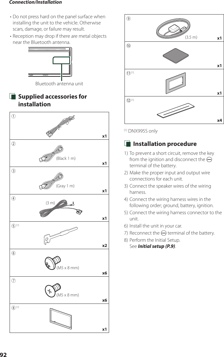 Connection/Installation92• Do not press hard on the panel surface when installing the unit to the vehicle. Otherwise scars, damage, or failure may result.• Reception may drop if there are metal objects near the Bluetooth antenna.Bluetooth antenna unit Ñ Supplied accessories for installation1x12(Black 1 m)x13(Gray 1 m)x14(3 m)x15 [1]x26(M5 x 8 mm)x67(M5 x 8 mm)x68 [1]x19(3.5 m) x10x1- [1]x1= [1]x4[1] DNX995S only Ñ Installation procedure1) To prevent a short circuit, remove the key from the ignition and disconnect the ¤ terminal of the battery.2) Make the proper input and output wire connections for each unit.3) Connect the speaker wires of the wiring harness.4) Connect the wiring harness wires in the following order; ground, battery, ignition.5) Connect the wiring harness connector to the unit.6) Install the unit in your car.7) Reconnect the ¤ terminal of the battery.8) Perform the Initial Setup.See Initial setup (P.9).