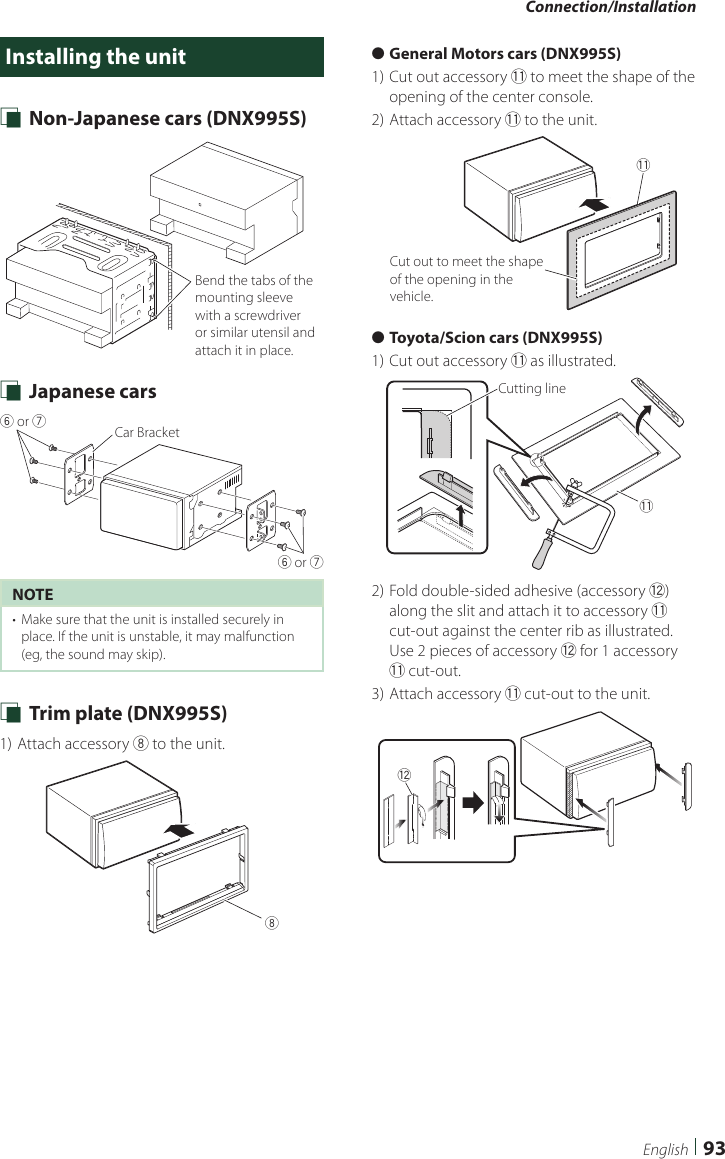 Connection/Installation93EnglishInstalling the unit Ñ Non-Japanese cars (DNX995S)Bend the tabs of the mounting sleeve with a screwdriver or similar utensil and attach it in place. Ñ Japanese cars6 or 76 or 7Car BracketNOTE•  Make sure that the unit is installed securely in place. If the unit is unstable, it may malfunction (eg, the sound may skip). Ñ Trim plate (DNX995S)1) Attach accessory 8 to the unit.8 ●General Motors cars (DNX995S)1) Cut out accessory - to meet the shape of the opening of the center console.2) Attach accessory - to the unit.-Cut out to meet the shape of the opening in the vehicle. ●Toyota/Scion cars (DNX995S)1) Cut out accessory - as illustrated.Cutting line-2) Fold double-sided adhesive (accessory =) along the slit and attach it to accessory - cut-out against the center rib as illustrated. Use 2 pieces of accessory = for 1 accessory - cut-out.3) Attach accessory - cut-out to the unit.=