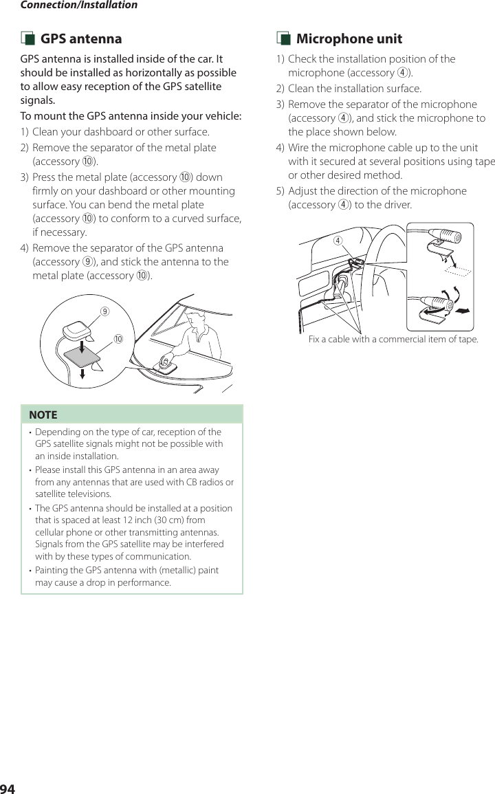 Connection/Installation94 Ñ GPS antennaGPS antenna is installed inside of the car. It should be installed as horizontally as possible to allow easy reception of the GPS satellite signals.To mount the GPS antenna inside your vehicle:1) Clean your dashboard or other surface.2) Remove the separator of the metal plate (accessory 0).3) Press the metal plate (accessory 0) down firmly on your dashboard or other mounting surface. You can bend the metal plate (accessory 0) to conform to a curved surface, if necessary.4) Remove the separator of the GPS antenna (accessory 9), and stick the antenna to the metal plate (accessory 0).09NOTE•  Depending on the type of car, reception of the GPS satellite signals might not be possible with an inside installation.•  Please install this GPS antenna in an area away from any antennas that are used with CB radios or satellite televisions.•  The GPS antenna should be installed at a position that is spaced at least 12 inch (30 cm) from cellular phone or other transmitting antennas. Signals from the GPS satellite may be interfered with by these types of communication.•  Painting the GPS antenna with (metallic) paint may cause a drop in performance. Ñ Microphone unit1) Check the installation position of the microphone (accessory 4).2) Clean the installation surface.3) Remove the separator of the microphone (accessory 4), and stick the microphone to the place shown below.4) Wire the microphone cable up to the unit with it secured at several positions using tape or other desired method.5) Adjust the direction of the microphone (accessory 4) to the driver.4Fix a cable with a commercial item of tape.