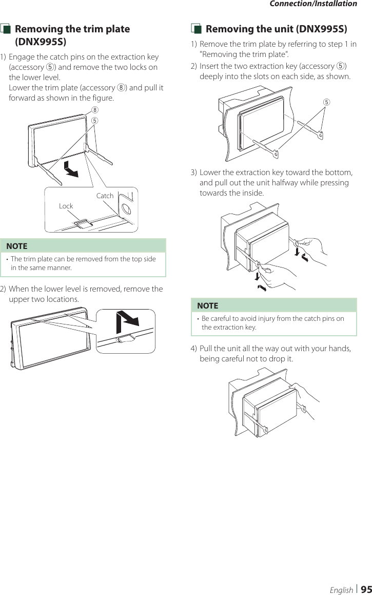 Connection/Installation95English Ñ Removing the trim plate (DNX995S)1) Engage the catch pins on the extraction key (accessory 5) and remove the two locks on the lower level. Lower the trim plate (accessory 8) and pull it forward as shown in the figure.58LockCatchNOTE•  The trim plate can be removed from the top side in the same manner.2) When the lower level is removed, remove the upper two locations. Ñ Removing the unit (DNX995S)1) Remove the trim plate by referring to step 1 in &quot;Removing the trim plate&quot;.2) Insert the two extraction key (accessory 5) deeply into the slots on each side, as shown.53) Lower the extraction key toward the bottom, and pull out the unit halfway while pressing towards the inside.NOTE•  Be careful to avoid injury from the catch pins on the extraction key.4) Pull the unit all the way out with your hands, being careful not to drop it.