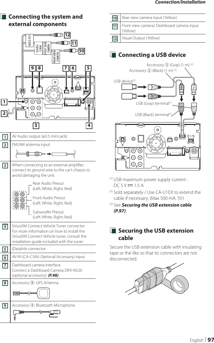 Connection/Installation97English Ñ Connecting the system and external components213 4567810111291AV Audio output (ø3.5 mini jack)2FM/AM antenna input3When connecting to an external amplifier, connect its ground wire to the car’s chassis to avoid damaging the unit.Rear Audio Preout  (Left; White, Right; Red)Front Audio Preout  (Left; White, Right; Red)Subwoofer Preout  (Left; White, Right; Red)4SiriusXM Connect Vehicle Tuner connector For more information on how to install the SiriusXM Connect Vehicle tuner, consult the installation guide included with the tuner.5iDatalink connector 6AV-IN (CA-C3AV; Optional Accessory) input7Dashboard camera interfaceConnect a Dashboard Camera DRV-N520 (optional accessory). (P.98)8Accessory 9: GPS Antenna9Accessory 4: Bluetooth Microphone10Rear view camera input (Yellow)11Front view camera/ Dashboard camera input (Yellow)12Visual Output (Yellow) Ñ Connecting a USB deviceUSB device[2]USB (Gray) terminal[1]USB (Black) terminal[1]Accessory 2 (Black) (1 m) [3]Accessory 3 (Gray) (1 m) [3][1]  USB maximum power supply current :  DC 5 V = 1.5 A[2]  Sold separately / Use CA-U1EX to extend the cable if necessary. (Max 500 mA, 5V) [3]   See  Securing the USB extension cable (P.97). Ñ Securing the USB extension cableSecure the USB extension cable with insulating tape or the like so that its connectors are not disconnected.