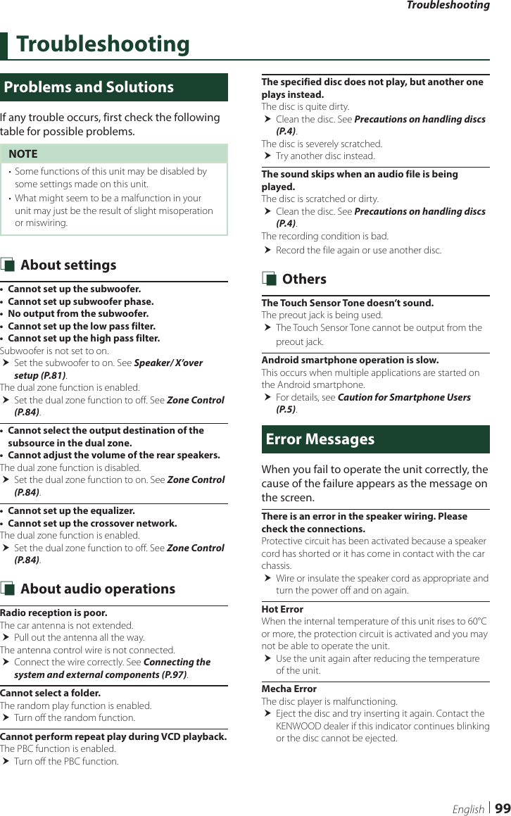 Troubleshooting99EnglishTroubleshootingProblems and SolutionsIf any trouble occurs, first check the following table for possible problems.NOTE•  Some functions of this unit may be disabled by some settings made on this unit.•  What might seem to be a malfunction in your unit may just be the result of slight misoperation or miswiring. Ñ About settings•  Cannot set up the subwoofer.•  Cannot set up subwoofer phase.•  No output from the subwoofer.•  Cannot set up the low pass filter.•  Cannot set up the high pass filter.Subwoofer is not set to on.  Set the subwoofer to on. See Speaker/ X’over setup (P.81).The dual zone function is enabled. Set the dual zone function to off. See Zone Control (P.84).•  Cannot select the output destination of the subsource in the dual zone.•  Cannot adjust the volume of the rear speakers.The dual zone function is disabled. Set the dual zone function to on. See Zone Control (P.84).•  Cannot set up the equalizer.•  Cannot set up the crossover network.The dual zone function is enabled.  Set the dual zone function to off. See Zone Control (P.84). Ñ About audio operationsRadio reception is poor.The car antenna is not extended. Pull out the antenna all the way.The antenna control wire is not connected. Connect the wire correctly. See Connecting the system and external components (P.97).Cannot select a folder.The random play function is enabled. Turn off the random function.Cannot perform repeat play during VCD playback.The PBC function is enabled. Turn off the PBC function.The specified disc does not play, but another one plays instead.The disc is quite dirty. Clean the disc. See Precautions on handling discs (P.4).The disc is severely scratched. Try another disc instead.The sound skips when an audio file is being played.The disc is scratched or dirty. Clean the disc. See Precautions on handling discs (P.4).The recording condition is bad. Record the file again or use another disc. Ñ OthersThe Touch Sensor Tone doesn’t sound.The preout jack is being used. The Touch Sensor Tone cannot be output from the preout jack.Android smartphone operation is slow.This occurs when multiple applications are started on the Android smartphone. For details, see Caution for Smartphone Users (P.5).Error MessagesWhen you fail to operate the unit correctly, the cause of the failure appears as the message on the screen.There is an error in the speaker wiring. Please check the connections.Protective circuit has been activated because a speaker cord has shorted or it has come in contact with the car chassis. Wire or insulate the speaker cord as appropriate and turn the power off and on again.Hot ErrorWhen the internal temperature of this unit rises to 60°C or more, the protection circuit is activated and you may not be able to operate the unit. Use the unit again after reducing the temperature of the unit.Mecha ErrorThe disc player is malfunctioning. Eject the disc and try inserting it again. Contact the KENWOOD dealer if this indicator continues blinking or the disc cannot be ejected.