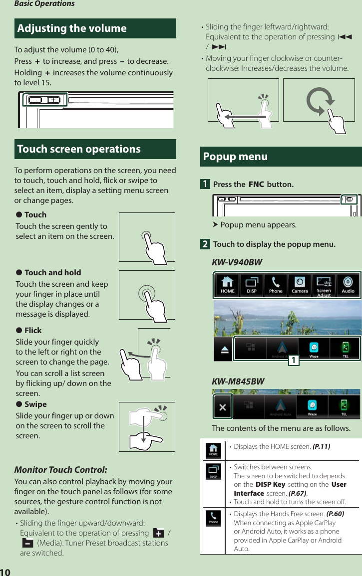 Basic Operations10Adjusting the volumeTo adjust the volume (0 to 40),Press [+] to increase, and press [–] to decrease.Holding [+] increases the volume continuously to level 15.Touch screen operationsTo perform operations on the screen, you need to touch, touch and hold, flick or swipe to select an item, display a setting menu screen or change pages.  ●TouchTouch the screen gently to select an item on the screen. ●Touch and holdTouch the screen and keep your finger in place until the display changes or a message is displayed. ●FlickSlide your finger quickly to the left or right on the screen to change the page.You can scroll a list screen by flicking up/ down on the screen. ●SwipeSlide your finger up or down on the screen to scroll the screen.Monitor Touch Control:You can also control playback by moving your finger on the touch panel as follows (for some sources, the gesture control function is not available).• Sliding the finger upward/downward: Equivalent to the operation of pressing [  ] / [   ] (Media). Tuner Preset broadcast stations are switched.• Sliding the finger leftward/rightward: Equivalent to the operation of pressing [E] / [F].• Moving your finger clockwise or counter-clockwise: Increases/decreases the volume.Popup menu1  Press the [FNC] button. Popup menu appears.2  Touch to display the popup menu. KW-V940BW1KW-M845BWThe contents of the menu are as follows.•  Displays the HOME screen. (P.11)•  Switches between screens.The screen to be switched to depends on the [DISP Key] setting on the [User Interface] screen. (P.67).•  Touch and hold to turns the screen off.•  Displays the Hands Free screen. (P.60)When connecting as Apple CarPlay or Android Auto, it works as a phone provided in Apple CarPlay or Android Auto.