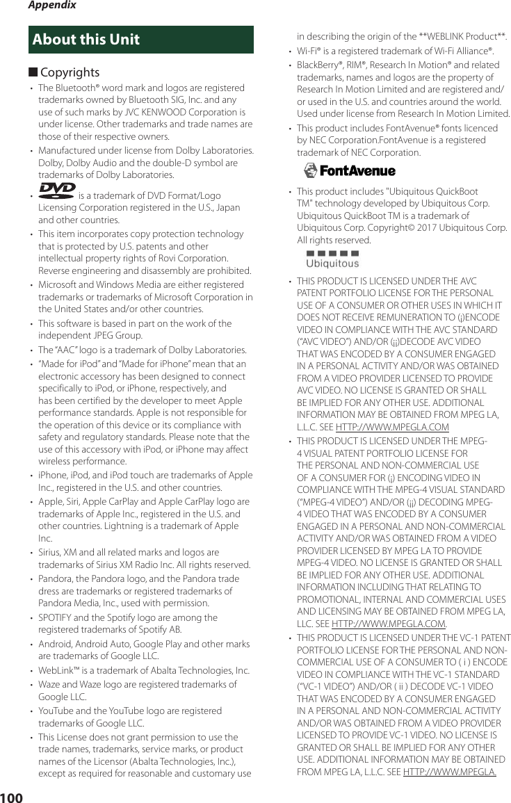 Appendix100About this Unit ■Copyrights•  The Bluetooth® word mark and logos are registered trademarks owned by Bluetooth SIG, Inc. and any use of such marks by JVC KENWOOD Corporation is under license. Other trademarks and trade names are those of their respective owners.•  Manufactured under license from Dolby Laboratories. Dolby, Dolby Audio and the double-D symbol are trademarks of Dolby Laboratories.•   is a trademark of DVD Format/Logo Licensing Corporation registered in the U.S., Japan and other countries.•  This item incorporates copy protection technology that is protected by U.S. patents and other intellectual property rights of Rovi Corporation. Reverse engineering and disassembly are prohibited.•  Microsoft and Windows Media are either registered trademarks or trademarks of Microsoft Corporation in the United States and/or other countries.•  This software is based in part on the work of the independent JPEG Group.•  The “AAC” logo is a trademark of Dolby Laboratories.•  “Made for iPod” and “Made for iPhone” mean that an electronic accessory has been designed to connect specifically to iPod, or iPhone, respectively, and has been certified by the developer to meet Apple performance standards. Apple is not responsible for the operation of this device or its compliance with safety and regulatory standards. Please note that the use of this accessory with iPod, or iPhone may affect wireless performance.•  iPhone, iPod, and iPod touch are trademarks of Apple Inc., registered in the U.S. and other countries.•  Apple, Siri, Apple CarPlay and Apple CarPlay logo are trademarks of Apple Inc., registered in the U.S. and other countries. Lightning is a trademark of Apple Inc.•  Sirius, XM and all related marks and logos are trademarks of Sirius XM Radio Inc. All rights reserved.•  Pandora, the Pandora logo, and the Pandora trade dress are trademarks or registered trademarks of Pandora Media, Inc., used with permission.•  SPOTIFY and the Spotify logo are among the registered trademarks of Spotify AB.•  Android, Android Auto, Google Play and other marks are trademarks of Google LLC.•  WebLink™ is a trademark of Abalta Technologies, Inc.•  Waze and Waze logo are registered trademarks of Google LLC.•  YouTube and the YouTube logo are registered trademarks of Google LLC.•  This License does not grant permission to use the trade names, trademarks, service marks, or product names of the Licensor (Abalta Technologies, Inc.), except as required for reasonable and customary use in describing the origin of the **WEBLINK Product**.•  Wi-Fi® is a registered trademark of Wi-Fi Alliance®.•  BlackBerry®, RIM®, Research In Motion® and related trademarks, names and logos are the property of Research In Motion Limited and are registered and/or used in the U.S. and countries around the world.  Used under license from Research In Motion Limited.•  This product includes FontAvenue® fonts licenced by NEC Corporation.FontAvenue is a registered trademark of NEC Corporation.•  This product includes &quot;Ubiquitous QuickBoot TM&quot; technology developed by Ubiquitous Corp. Ubiquitous QuickBoot TM is a trademark of Ubiquitous Corp. Copyright© 2017 Ubiquitous Corp. All rights reserved.•  THIS PRODUCT IS LICENSED UNDER THE AVC PATENT PORTFOLIO LICENSE FOR THE PERSONAL USE OF A CONSUMER OR OTHER USES IN WHICH IT DOES NOT RECEIVE REMUNERATION TO (¡)ENCODE VIDEO IN COMPLIANCE WITH THE AVC STANDARD (“AVC VIDEO”) AND/OR (¡¡)DECODE AVC VIDEO THAT WAS ENCODED BY A CONSUMER ENGAGED IN A PERSONAL ACTIVITY AND/OR WAS OBTAINED FROM A VIDEO PROVIDER LICENSED TO PROVIDE AVC VIDEO. NO LICENSE IS GRANTED OR SHALL BE IMPLIED FOR ANY OTHER USE. ADDITIONAL INFORMATION MAY BE OBTAINED FROM MPEG LA, L.L.C. SEE HTTP://WWW.MPEGLA.COM•  THIS PRODUCT IS LICENSED UNDER THE MPEG-4 VISUAL PATENT PORTFOLIO LICENSE FOR THE PERSONAL AND NON-COMMERCIAL USE OF A CONSUMER FOR (¡) ENCODING VIDEO IN COMPLIANCE WITH THE MPEG-4 VISUAL STANDARD (“MPEG-4 VIDEO”) AND/OR (¡¡) DECODING MPEG-4 VIDEO THAT WAS ENCODED BY A CONSUMER ENGAGED IN A PERSONAL AND NON-COMMERCIAL ACTIVITY AND/OR WAS OBTAINED FROM A VIDEO PROVIDER LICENSED BY MPEG LA TO PROVIDE MPEG-4 VIDEO. NO LICENSE IS GRANTED OR SHALL BE IMPLIED FOR ANY OTHER USE. ADDITIONAL INFORMATION INCLUDING THAT RELATING TO PROMOTIONAL, INTERNAL AND COMMERCIAL USES AND LICENSING MAY BE OBTAINED FROM MPEG LA, LLC. SEE HTTP://WWW.MPEGLA.COM.•  THIS PRODUCT IS LICENSED UNDER THE VC-1 PATENT PORTFOLIO LICENSE FOR THE PERSONAL AND NON-COMMERCIAL USE OF A CONSUMER TO ( i ) ENCODE VIDEO IN COMPLIANCE WITH THE VC-1 STANDARD (“VC-1 VIDEO”) AND/OR ( ii ) DECODE VC-1 VIDEO THAT WAS ENCODED BY A CONSUMER ENGAGED IN A PERSONAL AND NON-COMMERCIAL ACTIVITY AND/OR WAS OBTAINED FROM A VIDEO PROVIDER LICENSED TO PROVIDE VC-1 VIDEO. NO LICENSE IS GRANTED OR SHALL BE IMPLIED FOR ANY OTHER USE. ADDITIONAL INFORMATION MAY BE OBTAINED FROM MPEG LA, L.L.C. SEE HTTP://WWW.MPEGLA.
