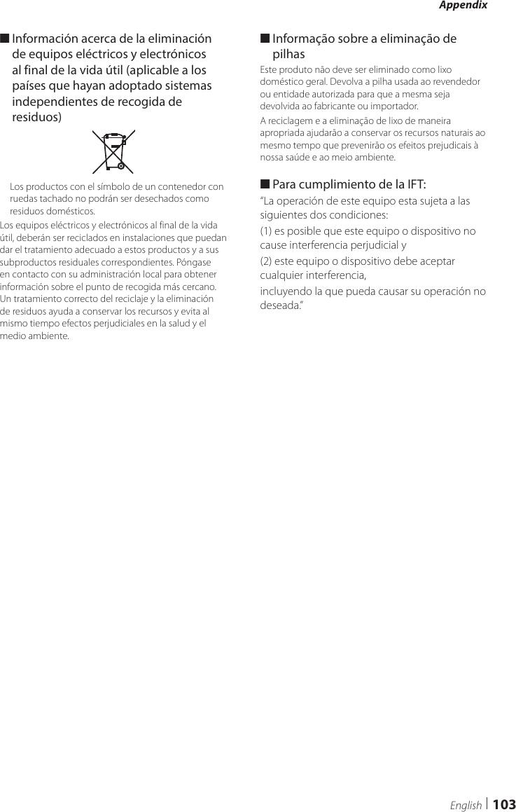 Appendix103English ■Información acerca de la eliminación de equipos eléctricos y electrónicos al final de la vida útil (aplicable a los países que hayan adoptado sistemas independientes de recogida de residuos)Los productos con el símbolo de un contenedor con ruedas tachado no podrán ser desechados como residuos domésticos.Los equipos eléctricos y electrónicos al final de la vida útil, deberán ser reciclados en instalaciones que puedan dar el tratamiento adecuado a estos productos y a sus subproductos residuales correspondientes. Póngase en contacto con su administración local para obtener información sobre el punto de recogida más cercano. Un tratamiento correcto del reciclaje y la eliminación de residuos ayuda a conservar los recursos y evita al mismo tiempo efectos perjudiciales en la salud y el medio ambiente. ■Informação sobre a eliminação de pilhasEste produto não deve ser eliminado como lixo doméstico geral. Devolva a pilha usada ao revendedor ou entidade autorizada para que a mesma seja devolvida ao fabricante ou importador.A reciclagem e a eliminação de lixo de maneira apropriada ajudarão a conservar os recursos naturais ao mesmo tempo que prevenirão os efeitos prejudicais à nossa saúde e ao meio ambiente. ■Para cumplimiento de la IFT: “La operación de este equipo esta sujeta a las siguientes dos condiciones:(1) es posible que este equipo o dispositivo no cause interferencia perjudicial y(2) este equipo o dispositivo debe aceptar cualquier interferencia,incluyendo la que pueda causar su operación no deseada.”