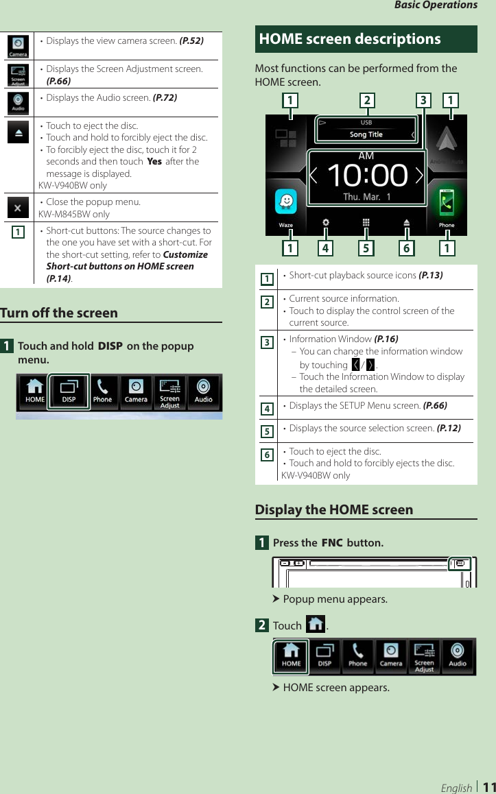 Basic Operations11English•  Displays the view camera screen. (P.52)•  Displays the Screen Adjustment screen. (P.66)•  Displays the Audio screen. (P.72)•  Touch to eject the disc.•  Touch and hold to forcibly eject the disc. •  To forcibly eject the disc, touch it for 2 seconds and then touch [Ye s ] after the message is displayed.KW-V940BW only•  Close the popup menu.KW-M845BW only1•  Short-cut buttons: The source changes to the one you have set with a short-cut. For the short-cut setting, refer to Customize Short-cut buttons on HOME screen (P.14).Turn off the screen1  Touch and hold [DISP] on the popup menu.HOME screen descriptionsMost functions can be performed from the HOME screen.11 14 5 612 31•  Short-cut playback source icons (P.13)2•  Current source information.•  Touch to display the control screen of the current source.3•  Information Window (P.16) – You can change the information window by touching []/[ ]. – Touch the Information Window to display the detailed screen.4•  Displays the SETUP Menu screen. (P.66)5•  Displays the source selection screen. (P.12)6•  Touch to eject the disc.•  Touch and hold to forcibly ejects the disc. KW-V940BW onlyDisplay the HOME screen1  Press the [FNC] button. Popup menu appears.2 Touch [ ]. HOME screen appears.