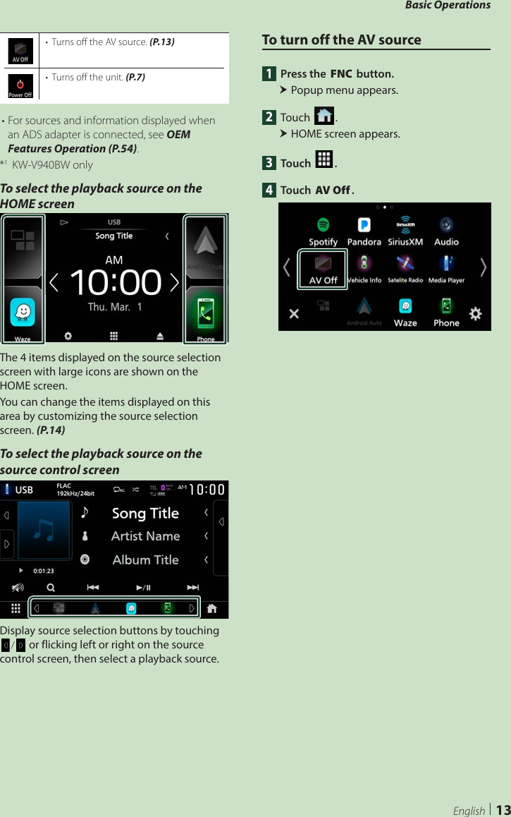 Basic Operations13English•  Turns off the AV source. (P.13)•  Turns off the unit. (P.7)• For sources and information displayed when an ADS adapter is connected, see OEM Features Operation (P.54).*1  KW-V940BW onlyTo select the playback source on the HOME screenThe 4 items displayed on the source selection screen with large icons are shown on the HOME screen.You can change the items displayed on this area by customizing the source selection screen. (P.14)To select the playback source on the source control screenDisplay source selection buttons by touching [ ]/[ ] or flicking left or right on the source control screen, then select a playback source.To turn off the AV source1  Press the [FNC] button. Popup menu appears.2 Touch [ ]. HOME screen appears.3 Touch [ ].4 Touch [AV Off].