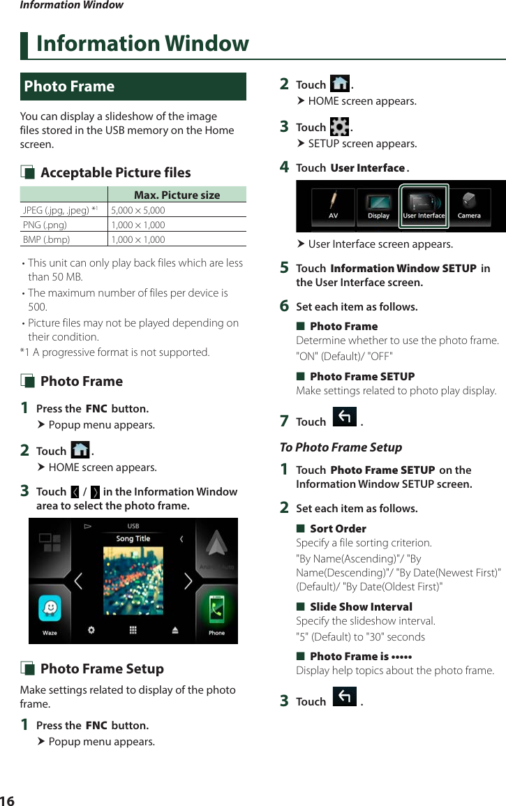 Information Window16Information WindowPhoto FrameYou can display a slideshow of the image files stored in the USB memory on the Home screen. Ñ Acceptable Picture filesMax. Picture sizeJPEG (.jpg, .jpeg) *15,000 × 5,000PNG (.png)  1,000 × 1,000BMP (.bmp) 1,000 × 1,000• This unit can only play back files which are less than 50 MB.• The maximum number of files per device is 500.• Picture files may not be played depending on their condition.*1  A progressive format is not supported. Ñ Photo Frame1  Press the [FNC] button. Popup menu appears.2  Touch [ ]. HOME screen appears.3  Touch [ ] / [ ] in the Information Window area to select the photo frame. Ñ Photo Frame SetupMake settings related to display of the photo frame.1  Press the [FNC] button. Popup menu appears.2  Touch [ ]. HOME screen appears.3  Touch [ ]. SETUP screen appears.4  Touch [User Interface]. User Interface screen appears.5  Touch [Information Window SETUP] in the User Interface screen.6  Set each item as follows. ■[Photo Frame]Determine whether to use the photo frame.&quot;ON&quot; (Default)/ &quot;OFF&quot; ■[Photo Frame SETUP]Make settings related to photo play display.7  Touch [   ].To Photo Frame Setup1  Touch [Photo Frame SETUP] on the Information Window SETUP screen.2  Set each item as follows. ■[Sort Order]Specify a file sorting criterion.&quot;By Name(Ascending)&quot;/ &quot;By Name(Descending)&quot;/ &quot;By Date(Newest First)&quot; (Default)/ &quot;By Date(Oldest First)&quot; ■[Slide Show Interval]Specify the slideshow interval.&quot;5&quot; (Default) to &quot;30&quot; seconds ■[Photo Frame is •••••]Display help topics about the photo frame.3  Touch [   ].