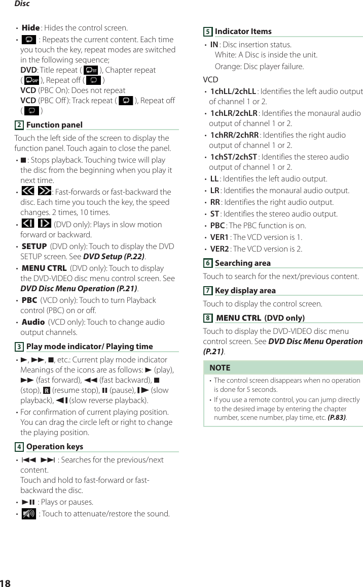 Disc 18• [Hide]: Hides the control screen.• [] : Repeats the current content. Each time you touch the key, repeat modes are switched in the following sequence;DVD: Title repeat (   ), Chapter repeat (   ), Repeat off (   )VCD (PBC On): Does not repeatVCD (PBC Off ): Track repeat (   ), Repeat off (   )2 Function panelTouch the left side of the screen to display the function panel. Touch again to close the panel. • I]: Stops playback. Touching twice will play the disc from the beginning when you play it next time.• [] [ ]: Fast-forwards or fast-backward the disc. Each time you touch the key, the speed changes. 2 times, 10 times.• [] [ ] (DVD only): Plays in slow motion forward or backward.• [SETUP] (DVD only): Touch to display the DVD SETUP screen. See DVD Setup (P.22).• [MENU CTRL] (DVD only): Touch to display the DVD-VIDEO disc menu control screen. See DVD Disc Menu Operation (P.21).• [PBC] (VCD only): Touch to turn Playback control (PBC) on or off.• [Audio] (VCD only): Touch to change audio output channels.3 Play mode indicator/ Playing time• D, B, I, etc.: Current play mode indicatorMeanings of the icons are as follows: D (play), B (fast forward), A (fast backward), I (stop),  R (resume stop), H (pause),   (slow playback),   (slow reverse playback).• For confirmation of current playing position. You can drag the circle left or right to change the playing position.4 Operation keys• [E] [F] : Searches for the previous/next content. Touch and hold to fast-forward or fast-backward the disc.• [DH] : Plays or pauses.• [] : Touch to attenuate/restore the sound.5 Indicator Items• [IN]: Disc insertion status.White: A Disc is inside the unit.Orange: Disc player failure.VCD• [1chLL/2chLL]: Identifies the left audio output of channel 1 or 2.• [1chLR/2chLR]: Identifies the monaural audio output of channel 1 or 2.• [1chRR/2chRR]: Identifies the right audio output of channel 1 or 2.• [1chST/2chST]: Identifies the stereo audio output of channel 1 or 2.• [LL]: Identifies the left audio output.• [LR]: Identifies the monaural audio output.• [RR]: Identifies the right audio output.• [ST]: Identifies the stereo audio output.• [PBC]: The PBC function is on.• [VER1]: The VCD version is 1.• [VER2]: The VCD version is 2.6 Searching areaTouch to search for the next/previous content.7 Key display area Touch to display the control screen.8 [MENU CTRL] (DVD only)Touch to display the DVD-VIDEO disc menu control screen. See DVD Disc Menu Operation (P.21).NOTE•  The control screen disappears when no operation is done for 5 seconds.•  If you use a remote control, you can jump directly to the desired image by entering the chapter number, scene number, play time, etc. (P.83).