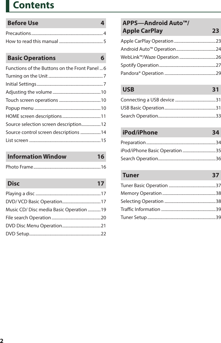  2ContentsBefore Use  4Precautions ................................................................... 4How to read this manual .........................................5Basic Operations  6Functions of the Buttons on the Front Panel ... 6Turning on the Unit ................................................... 7Initial Settings .............................................................. 7Adjusting the volume .............................................10Touch screen operations .......................................10Popup menu ..............................................................10HOME screen descriptions ....................................11Source selection screen description .................. 12Source control screen descriptions ...................14List screen ...................................................................15Information Window  16Photo Frame ............................................................... 16Disc   17Playing a disc .............................................................17DVD/ VCD Basic Operation ....................................17Music CD/ Disc media Basic Operation ............19File search Operation ..............................................20DVD Disc Menu Operation .................................... 21DVD Setup ...................................................................22APPS—Android Auto™/ Apple CarPlay  23Apple CarPlay Operation .......................................23Android Auto™ Operation ..................................... 24WebLink™/Waze Operation ..................................26Spotify Operation .....................................................27Pandora® Operation ................................................29USB 31Connecting a USB device ......................................31USB Basic Operation ................................................31Search Operation ......................................................33iPod/iPhone 34Preparation .................................................................34iPod/iPhone Basic Operation ...............................35Search Operation ......................................................36Tuner 37Tuner Basic Operation ............................................37Memory Operation ..................................................38Selecting Operation ................................................38Traffic Information ...................................................39Tuner Setup ................................................................39