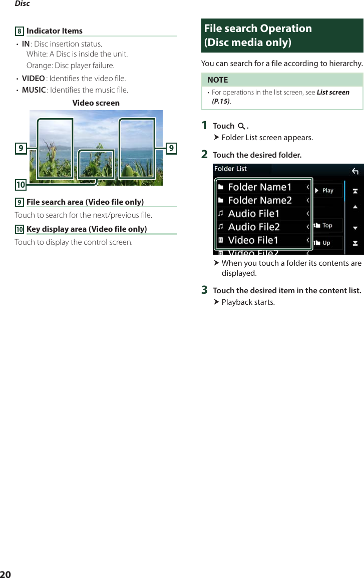 Disc 208 Indicator Items• [IN]: Disc insertion status.White: A Disc is inside the unit.Orange: Disc player failure.• [VIDEO]: Identifies the video file.• [MUSIC]: Identifies the music file.Video screen10999 File search area (Video file only)Touch to search for the next/previous file.10 Key display area (Video file only)Touch to display the control screen.File search Operation   (Disc media only)You can search for a file according to hierarchy.NOTE•  For operations in the list screen, see List screen (P.15).1  Touch [1]. Folder List screen appears.2  Touch the desired folder. When you touch a folder its contents are displayed.3  Touch the desired item in the content list. Playback starts.