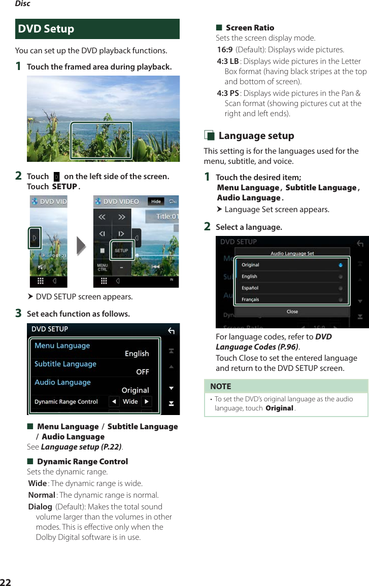 Disc 22DVD SetupYou can set up the DVD playback functions.1  Touch the framed area during playback.2  Touch [   ] on the left side of the screen.  Touch [SETUP]. DVD SETUP screen appears.3  Set each function as follows. ■[Menu Language] / [Subtitle Language] / [Audio Language]See Language setup (P.22). ■[Dynamic Range Control]Sets the dynamic range.[Wide]: The dynamic range is wide.[Normal]: The dynamic range is normal.[Dialog] (Default): Makes the total sound volume larger than the volumes in other modes. This is effective only when the Dolby Digital software is in use. ■[Screen Ratio]Sets the screen display mode.[16:9 ](Default): Displays wide pictures.[4:3 LB]: Displays wide pictures in the Letter Box format (having black stripes at the top and bottom of screen).[4:3 PS]: Displays wide pictures in the Pan &amp; Scan format (showing pictures cut at the right and left ends). Ñ Language setupThis setting is for the languages used for the menu, subtitle, and voice.1  Touch the desired item; [Menu Language], [Subtitle Language], [Audio Language]. Language Set screen appears.2  Select a language.For language codes, refer to DVD Language Codes (P.96).Touch Close to set the entered language and return to the DVD SETUP screen.NOTE•  To set the DVD’s original language as the audio language, touch [Original].