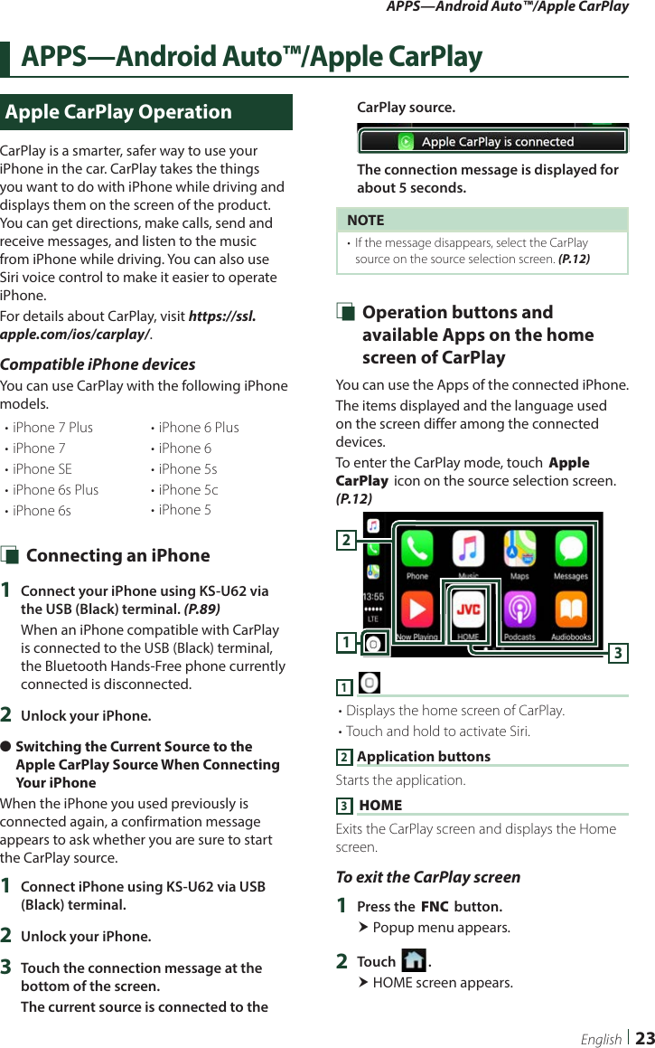 APPS—Android Auto™/Apple CarPlay23EnglishAPPS—Android Auto™/Apple CarPlayApple CarPlay OperationCarPlay is a smarter, safer way to use your iPhone in the car. CarPlay takes the things you want to do with iPhone while driving and displays them on the screen of the product. You can get directions, make calls, send and receive messages, and listen to the music from iPhone while driving. You can also use Siri voice control to make it easier to operate iPhone.For details about CarPlay, visit https://ssl.apple.com/ios/carplay/.Compatible iPhone devicesYou can use CarPlay with the following iPhone models.• iPhone 7 Plus• iPhone 7• iPhone SE• iPhone 6s Plus• iPhone 6s• iPhone 6 Plus• iPhone 6• iPhone 5s• iPhone 5c• iPhone 5 Ñ Connecting an iPhone1  Connect your iPhone using KS-U62 via the USB (Black) terminal. (P.89)When an iPhone compatible with CarPlay is connected to the USB (Black) terminal, the Bluetooth Hands-Free phone currently connected is disconnected.2  Unlock your iPhone. ●Switching the Current Source to the Apple CarPlay Source When Connecting Your iPhoneWhen the iPhone you used previously is connected again, a confirmation message appears to ask whether you are sure to start the CarPlay source.1  Connect iPhone using KS-U62 via USB (Black) terminal. 2  Unlock your iPhone.3  Touch the connection message at the bottom of the screen.The current source is connected to the CarPlay source.The connection message is displayed for about 5 seconds.NOTE•  If the message disappears, select the CarPlay source on the source selection screen. (P.12) Ñ Operation buttons and available Apps on the home screen of CarPlayYou can use the Apps of the connected iPhone.The items displayed and the language used on the screen differ among the connected devices.To enter the CarPlay mode, touch [Apple CarPlay] icon on the source selection screen. (P.12)3121 [ ]• Displays the home screen of CarPlay.• Touch and hold to activate Siri.2 Application buttonsStarts the application.3 [HOME]Exits the CarPlay screen and displays the Home screen.To exit the CarPlay screen1  Press the [FNC] button. Popup menu appears.2  Touch [ ]. HOME screen appears.