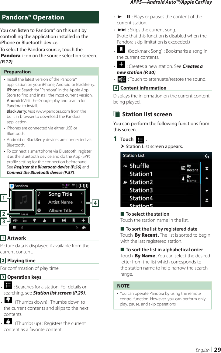 APPS—Android Auto™/Apple CarPlay29EnglishPandora® OperationYou can listen to Pandora® on this unit by controlling the application installed in the iPhone or Bluetooth device.To select the Pandora source, touch the [Pandora] icon on the source selection screen. (P.12)Preparation•  Install the latest version of the Pandora® application on your iPhone, Android or BlackBerry.iPhone: Search for &quot;Pandora&quot; in the Apple App Store to find and install the most current version.Android: Visit the Google play and search for Pandora to install.BlackBerry: Visit www.pandora.com from the built in browser to download the Pandora application.•  iPhones are connected via either USB or Bluetooth.•  Android or BlackBerry devices are connected via Bluetooth.•  To connect a smartphone via Bluetooth, register it as the Bluetooth device and do the App (SPP) profile setting for the connection beforehand. See Register the Bluetooth device (P.56) and Connect the Bluetooth device (P.57).41321 ArtworkPicture data is displayed if available from the current content.2 Playing timeFor confirmation of play time.3 Operation keys• [] : Searches for a station. For details on searching, see Station list screen (P.29).• []  (Thumbs down) : Thumbs down to the current contents and skips to the next contents. • []  (Thumbs up) : Registers the current content as a favorite content.• [D] , [H] : Plays or pauses the content of the current station.• [F] : Skips the current song. (Note that this function is disabled when the Pandora skip limitation is exceeded.)• []  (Bookmark Song) : Bookmarks a song in the current contents.• [] : Creates a new station. See Creates a new station (P.30).• [] : Touch to attenuate/restore the sound.4 Content informationDisplays the information on the current content being played. Ñ Station list screenYou can perform the following functions from this screen.1  Touch [   ]. Station List screen appears. ■To select the stationTouch the station name in the list. ■To sort the list by registered dateTouch [By Recent]. The list is sorted to begin with the last registered station. ■To sort the list in alphabetical orderTouch [By Name]. You can select the desired letter from the list which corresponds to the station name to help narrow the search range.NOTE•  You can operate Pandora by using the remote control function. However, you can perform only play, pause, and skip operations.