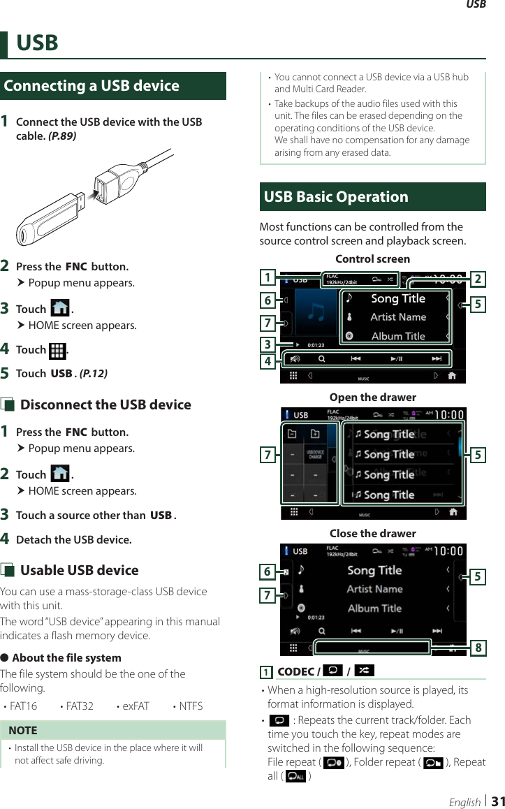 USB31EnglishUSBConnecting a USB device1  Connect the USB device with the USB cable. (P.89)2  Press the [FNC] button. Popup menu appears.3  Touch [ ]. HOME screen appears.4  Touch  .5  Touch [USB]. (P.12) Ñ Disconnect the USB device1  Press the [FNC] button. Popup menu appears.2  Touch [ ]. HOME screen appears.3  Touch a source other than [USB]. 4  Detach the USB device. Ñ Usable USB deviceYou can use a mass-storage-class USB device with this unit. The word “USB device” appearing in this manual indicates a flash memory device. ●About the file systemThe file system should be the one of the following.• FAT16 • FAT32 • exFAT • NTFSNOTE•  Install the USB device in the place where it will not affect safe driving.•  You cannot connect a USB device via a USB hub and Multi Card Reader.•  Take backups of the audio files used with this unit. The files can be erased depending on the operating conditions of the USB device.We shall have no compensation for any damage arising from any erased data.USB Basic OperationMost functions can be controlled from the source control screen and playback screen.Control screen7435216Open the drawer57Close the drawer57681 [CODEC /  ] / [ ]• When a high-resolution source is played, its format information is displayed.• [] : Repeats the current track/folder. Each time you touch the key, repeat modes are switched in the following sequence:File repeat (   ), Folder repeat (   ), Repeat all (   )