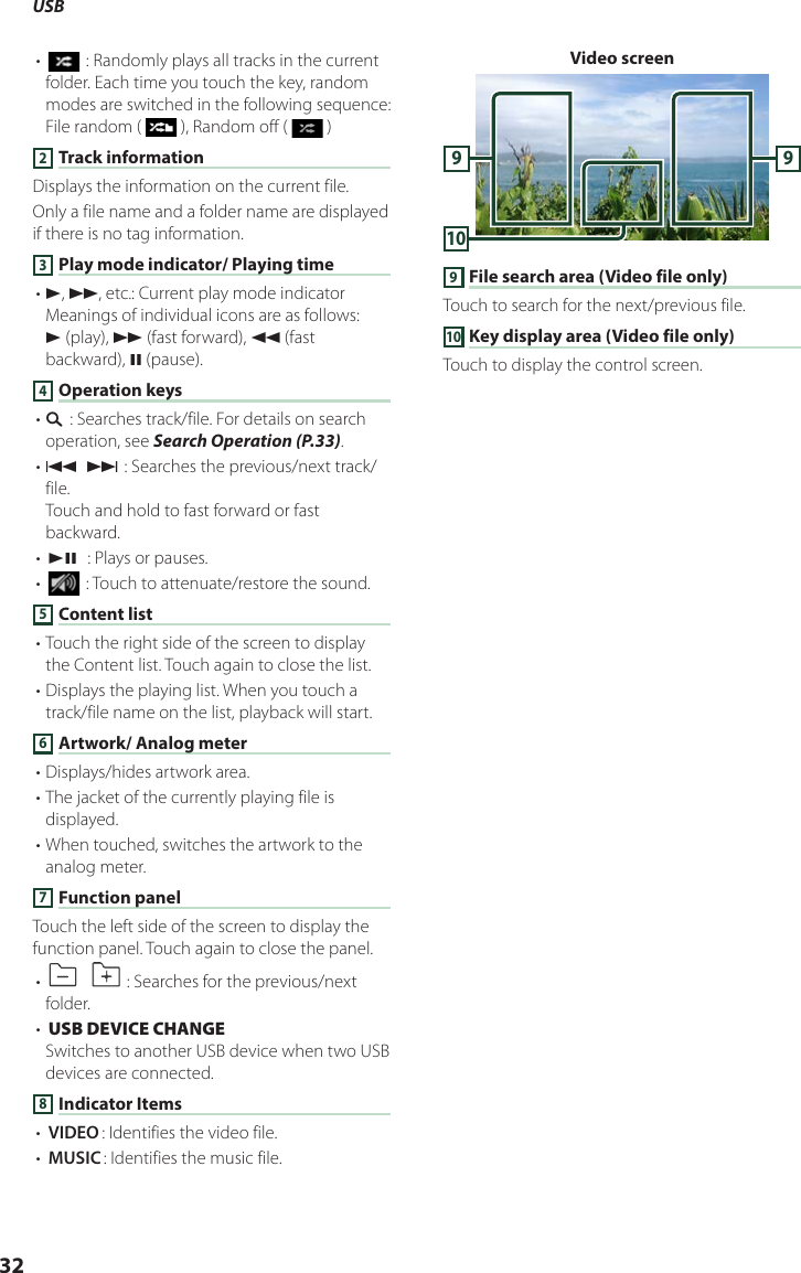 USB32• [ ] : Randomly plays all tracks in the current folder. Each time you touch the key, random modes are switched in the following sequence:File random (   ), Random off (   )2 Track informationDisplays the information on the current file.Only a file name and a folder name are displayed if there is no tag information.3 Play mode indicator/ Playing time• D, B, etc.: Current play mode indicatorMeanings of individual icons are as follows:D (play), B (fast forward), A (fast backward), H (pause).4 Operation keys• 1] : Searches track/file. For details on search operation, see Search Operation (P.33).• E] [F] : Searches the previous/next track/file.Touch and hold to fast forward or fast backward.• [DH]  : Plays or pauses.• [] : Touch to attenuate/restore the sound.5 Content list• Touch the right side of the screen to display the Content list. Touch again to close the list.• Displays the playing list. When you touch a track/file name on the list, playback will start.6 Artwork/ Analog meter• Displays/hides artwork area.• The jacket of the currently playing file is displayed.• When touched, switches the artwork to the analog meter. 7 Function panelTouch the left side of the screen to display the function panel. Touch again to close the panel.• []  [ ] : Searches for the previous/next folder.• [USB DEVICE CHANGE]  Switches to another USB device when two USB devices are connected.8 Indicator Items• [VIDEO]: Identifies the video file.• [MUSIC]: Identifies the music file.Video screen10999 File search area (Video file only)Touch to search for the next/previous file.10 Key display area (Video file only)Touch to display the control screen.