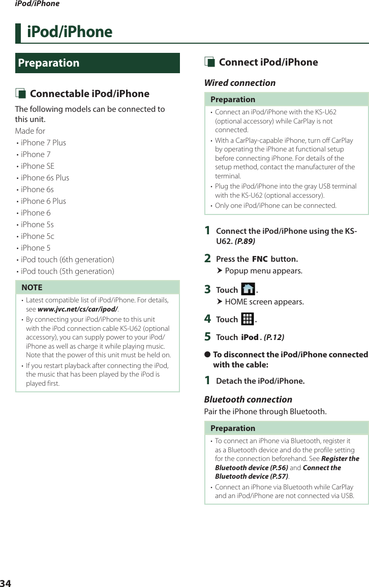 iPod/iPhone34iPod/iPhonePreparation Ñ Connectable iPod/iPhoneThe following models can be connected to this unit.Made for• iPhone 7 Plus• iPhone 7• iPhone SE• iPhone 6s Plus• iPhone 6s• iPhone 6 Plus• iPhone 6• iPhone 5s• iPhone 5c• iPhone 5• iPod touch (6th generation)• iPod touch (5th generation)NOTE•  Latest compatible list of iPod/iPhone. For details, see www.jvc.net/cs/car/ipod/.•  By connecting your iPod/iPhone to this unit with the iPod connection cable KS-U62 (optional accessory), you can supply power to your iPod/iPhone as well as charge it while playing music. Note that the power of this unit must be held on.•  If you restart playback after connecting the iPod, the music that has been played by the iPod is played first. Ñ Connect iPod/iPhoneWired connectionPreparation•  Connect an iPod/iPhone with the KS-U62 (optional accessory) while CarPlay is not connected.•  With a CarPlay-capable iPhone, turn off CarPlay by operating the iPhone at functional setup before connecting iPhone. For details of the setup method, contact the manufacturer of the terminal.•  Plug the iPod/iPhone into the gray USB terminal with the KS-U62 (optional accessory).•  Only one iPod/iPhone can be connected.1  Connect the iPod/iPhone using the KS-U62. (P.89)2  Press the [FNC] button. Popup menu appears.3  Touch [ ]. HOME screen appears.4  Touch [ ].5  Touch [iPod]. (P.12) ●To disconnect the iPod/iPhone connected with the cable:1  Detach the iPod/iPhone.Bluetooth connectionPair the iPhone through Bluetooth.Preparation•  To connect an iPhone via Bluetooth, register it as a Bluetooth device and do the profile setting for the connection beforehand. See Register the Bluetooth device (P.56) and Connect the Bluetooth device (P.57).•  Connect an iPhone via Bluetooth while CarPlay and an iPod/iPhone are not connected via USB.