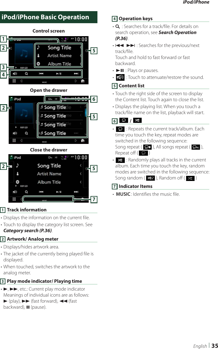 iPod/iPhone35EnglishiPod/iPhone Basic OperationControl screen42351Open the drawer652Close the drawer5721 Track information• Displays the information on the current file.• Touch to display the category list screen. See Category search (P.36).2 Artwork/ Analog meter• Displays/hides artwork area.• The jacket of the currently being played file is displayed.• When touched, switches the artwork to the analog meter. 3 Play mode indicator/ Playing time• D, B, etc.: Current play mode indicatorMeanings of individual icons are as follows:D (play), B (fast forward), A (fast backward), H (pause).4 Operation keys• 1] : Searches for a track/file. For details on search operation, see Search Operation (P.36).• E] [F] : Searches for the previous/next track/file.Touch and hold to fast forward or fast backward.• [DH] : Plays or pauses.• [] : Touch to attenuate/restore the sound.5 Content list• Touch the right side of the screen to display the Content list. Touch again to close the list.• Displays the playing list. When you touch a track/file name on the list, playback will start.6 [ ] / [ ]• [] : Repeats the current track/album. Each time you touch the key, repeat modes are switched in the following sequence:Song repeat (   ), All songs repeat (   ), Repeat off (   )• [] : Randomly plays all tracks in the current album. Each time you touch the key, random modes are switched in the following sequence:Song random (   ), Random off (   )7 Indicator Items• [MUSIC]: Identifies the music file.