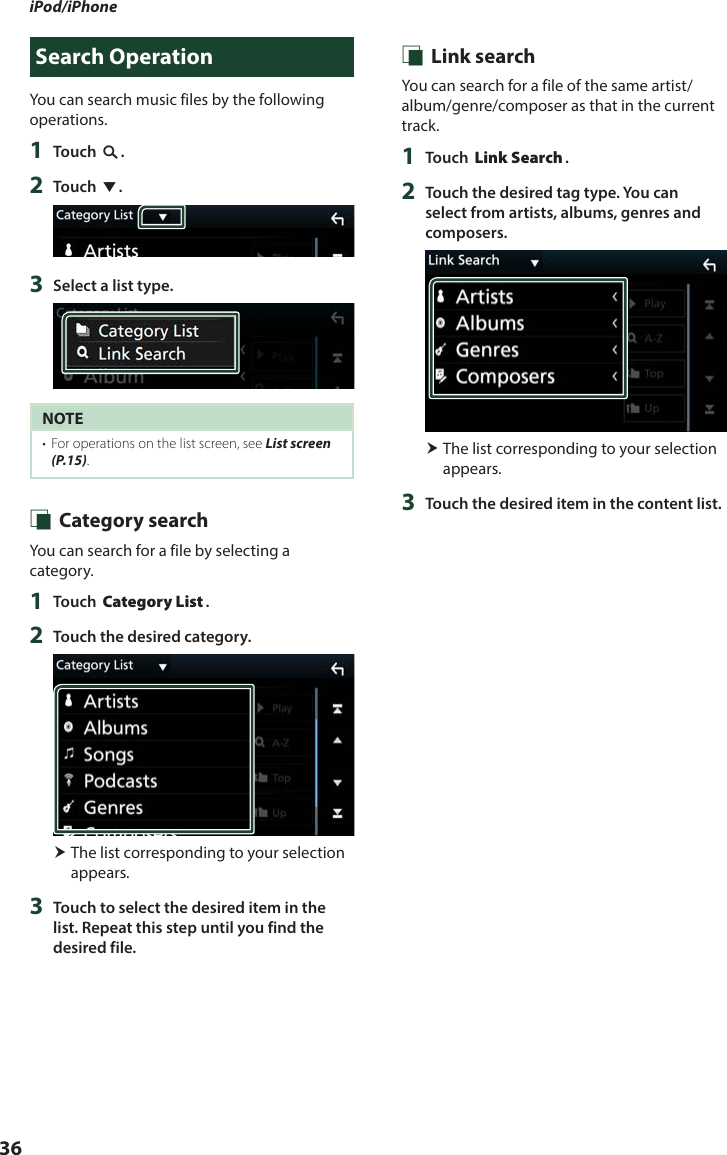 iPod/iPhone36Search OperationYou can search music files by the following operations.1  Touch [1].2  Touch [S].3  Select a list type.NOTE•  For operations on the list screen, see List screen (P.15). Ñ Category searchYou can search for a file by selecting a category.1  Touch [Category List].2  Touch the desired category. The list corresponding to your selection appears.3  Touch to select the desired item in the list. Repeat this step until you find the desired file. Ñ Link searchYou can search for a file of the same artist/album/genre/composer as that in the current track.1  Touch [Link Search].2  Touch the desired tag type. You can select from artists, albums, genres and composers. The list corresponding to your selection appears.3  Touch the desired item in the content list.