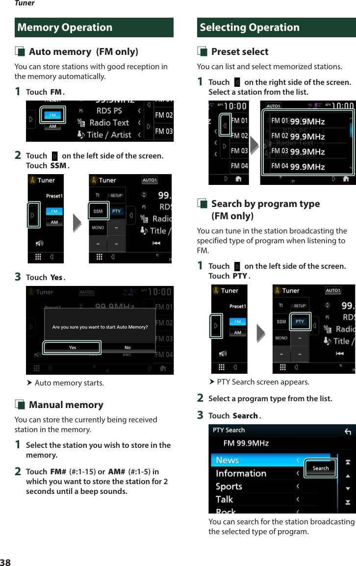 Tuner38Memory Operation Ñ Auto memory  (FM only)You can store stations with good reception in the memory automatically.1  Touch [FM].2  Touch [   ] on the left side of the screen.  Touch [SSM].3  Touch [Ye s ]. Auto memory starts. Ñ Manual memoryYou can store the currently being received station in the memory.1  Select the station you wish to store in the memory.2  Touch [FM#] (#:1-15) or [AM#] (#:1-5) in which you want to store the station for 2 seconds until a beep sounds.Selecting Operation Ñ Preset selectYou can list and select memorized stations.1  Touch [   ] on the right side of the screen. Select a station from the list. Ñ Search by program type   (FM only)You can tune in the station broadcasting the specified type of program when listening to FM.1  Touch [   ] on the left side of the screen.  Touch [PTY]. PTY Search screen appears.2  Select a program type from the list.3  Touch [Search].You can search for the station broadcasting the selected type of program.