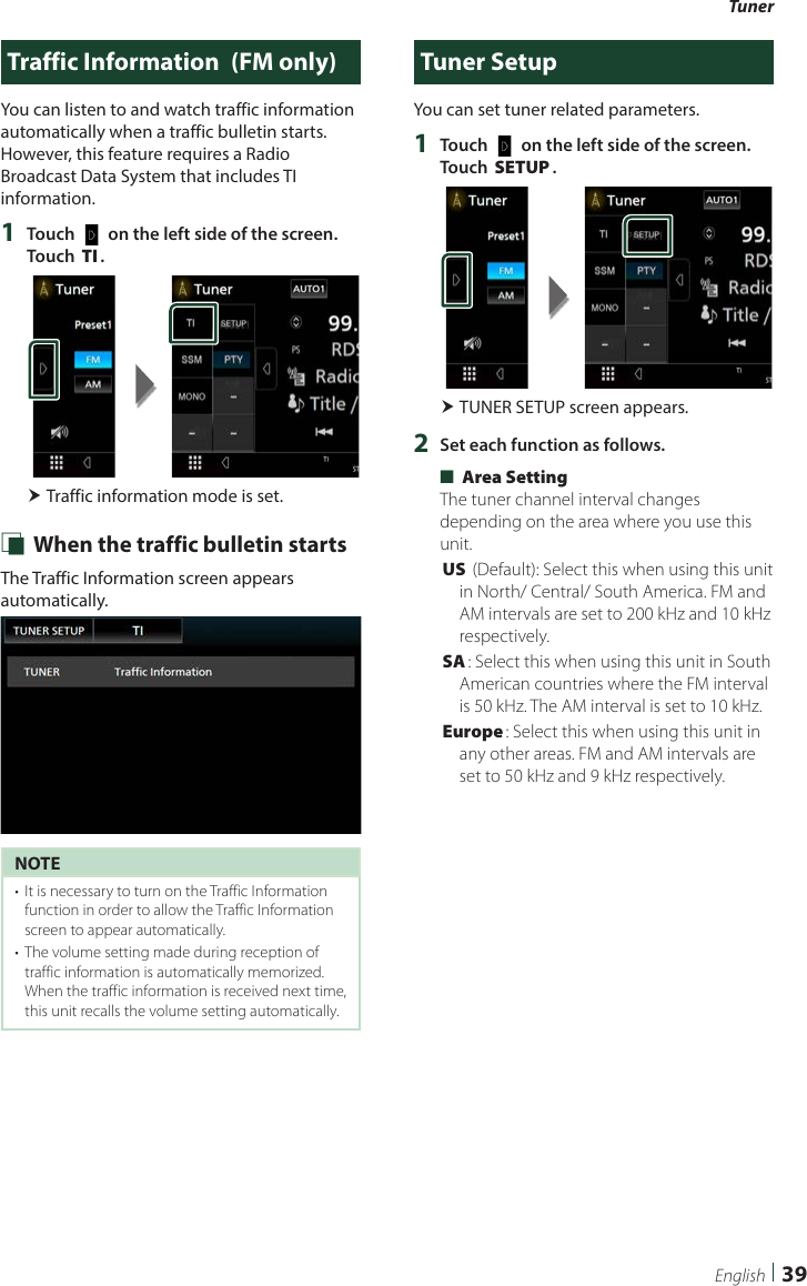 Tuner39EnglishTraffic Information  (FM only)You can listen to and watch traffic information automatically when a traffic bulletin starts. However, this feature requires a Radio Broadcast Data System that includes TI information.1  Touch [   ] on the left side of the screen.  Touch [TI]. Traffic information mode is set. Ñ When the traffic bulletin startsThe Traffic Information screen appears automatically.NOTE•  It is necessary to turn on the Traffic Information function in order to allow the Traffic Information screen to appear automatically.•  The volume setting made during reception of traffic information is automatically memorized. When the traffic information is received next time, this unit recalls the volume setting automatically.Tuner SetupYou can set tuner related parameters.1  Touch [   ] on the left side of the screen.  Touch [SETUP]. TUNER SETUP screen appears.2  Set each function as follows. ■[Area Setting]The tuner channel interval changes depending on the area where you use this unit.[US] (Default): Select this when using this unit in North/ Central/ South America. FM and AM intervals are set to 200 kHz and 10 kHz respectively.[SA]: Select this when using this unit in South American countries where the FM interval is 50 kHz. The AM interval is set to 10 kHz.[Europe]: Select this when using this unit in any other areas. FM and AM intervals are set to 50 kHz and 9 kHz respectively.