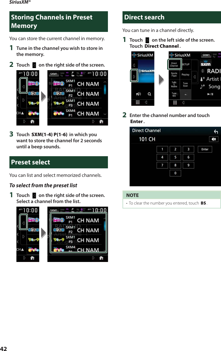 SiriusXM®42Storing Channels in Preset MemoryYou can store the current channel in memory.1  Tune in the channel you wish to store in the memory.2  Touch [   ] on the right side of the screen.3  Touch [SXM(1-4) P(1-6)] in which you want to store the channel for 2 seconds until a beep sounds.Preset selectYou can list and select memorized channels.To select from the preset list1  Touch [   ] on the right side of the screen. Select a channel from the list.Direct searchYou can tune in a channel directly.1  Touch [   ] on the left side of the screen.  Touch [Direct Channel].2  Enter the channel number and touch [Enter].NOTE•  To clear the number you entered, touch [BS].