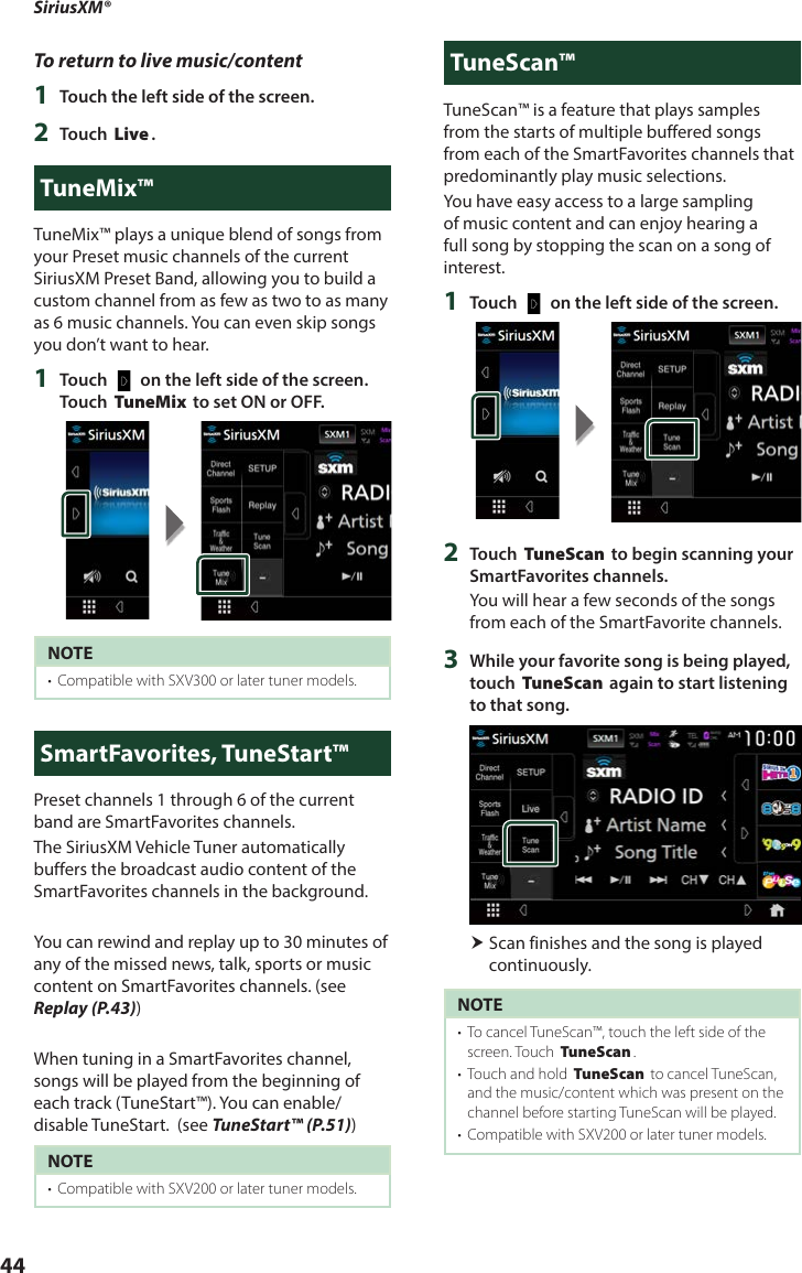 SiriusXM®44To return to live music/content1  Touch the left side of the screen.2  Touch [Live].TuneMix™TuneMix™ plays a unique blend of songs from your Preset music channels of the current SiriusXM Preset Band, allowing you to build a custom channel from as few as two to as many as 6 music channels. You can even skip songs you don’t want to hear.1  Touch [   ] on the left side of the screen. Touch [TuneMix] to set ON or OFF.NOTE•  Compatible with SXV300 or later tuner models. SmartFavorites, TuneStart™Preset channels 1 through 6 of the current band are SmartFavorites channels.The SiriusXM Vehicle Tuner automatically buffers the broadcast audio content of the SmartFavorites channels in the background.You can rewind and replay up to 30 minutes of any of the missed news, talk, sports or music content on SmartFavorites channels. (see Replay (P.43))When tuning in a SmartFavorites channel, songs will be played from the beginning of each track (TuneStart™). You can enable/disable TuneStart.  (see TuneStart™ (P.51)) NOTE•  Compatible with SXV200 or later tuner models.TuneScan™TuneScan™ is a feature that plays samples from the starts of multiple buffered songs from each of the SmartFavorites channels that predominantly play music selections.You have easy access to a large sampling of music content and can enjoy hearing a full song by stopping the scan on a song of interest. 1  Touch [   ] on the left side of the screen.2  Touch [TuneScan] to begin scanning your SmartFavorites channels.You will hear a few seconds of the songs from each of the SmartFavorite channels.3  While your favorite song is being played, touch [TuneScan] again to start listening to that song.  Scan finishes and the song is played continuously.NOTE•  To cancel TuneScan™, touch the left side of the screen. Touch [TuneScan].•  Touch and hold [TuneScan] to cancel TuneScan, and the music/content which was present on the channel before starting TuneScan will be played. •  Compatible with SXV200 or later tuner models. 