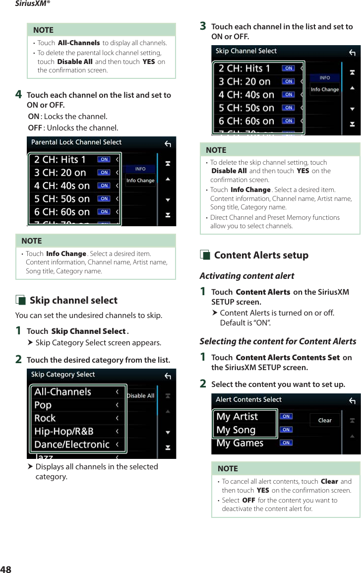 SiriusXM®48NOTE•  Touch [All-Channels] to display all channels.•  To delete the parental lock channel setting, touch [Disable All] and then touch [YES] on the confirmation screen.4  Touch each channel on the list and set to ON or OFF.[ON]: Locks the channel.[OFF]: Unlocks the channel.NOTE•  Touch [Info Change]. Select a desired item.Content information, Channel name, Artist name, Song title, Category name. Ñ Skip channel selectYou can set the undesired channels to skip.1  Touch [Skip Channel Select]. Skip Category Select screen appears.2  Touch the desired category from the list. Displays all channels in the selected category.3  Touch each channel in the list and set to ON or OFF.NOTE•  To delete the skip channel setting, touch [Disable All] and then touch [YES] on the confirmation screen.•  Touch [Info Change]. Select a desired item.Content information, Channel name, Artist name, Song title, Category name.•  Direct Channel and Preset Memory functions allow you to select channels. Ñ Content Alerts setupActivating content alert1  Touch [Content Alerts] on the SiriusXM SETUP screen. Content Alerts is turned on or off. Default is “ON”.Selecting the content for Content Alerts1  Touch [Content Alerts Contents Set] on the SiriusXM SETUP screen.2  Select the content you want to set up.NOTE•  To cancel all alert contents, touch [Clear] and then touch [YES] on the confirmation screen.•  Select [OFF] for the content you want to deactivate the content alert for.